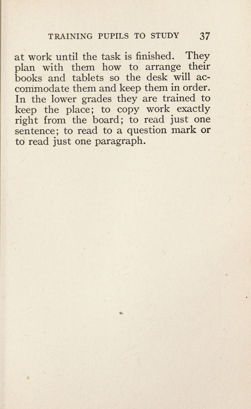 at work until the task is finished. They plan with them how to arrange^ their books and tablets so the desk will ac- corrimodate them and keep them in order. In the lower grades they are trained to keep the place; to copy work^ exactly right from the board; to read just one sentence; to read to a question mark or to read just one paragraph.