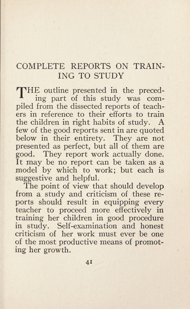 ING TO STUDY 'T'HE outline presented in the preced- ing part of this study was com¬ piled from the dissected reports of teach¬ ers in reference to their efforts to train the children in right habits of study. A few of the good reports sent in are quoted below in their entirety. They are not presented as perfect, but all of them are good. They report work actually done. It may be no report can be taken as a model by which to work; but each is suggestive and helpful. The point of view that should develop from a study and criticism of these re¬ ports should result in equipping every teacher to proceed more effectively in training her children in good procedure in study. Self-examination and honest criticism of her work must ever be one of the most productive means of promot¬ ing her growth.
