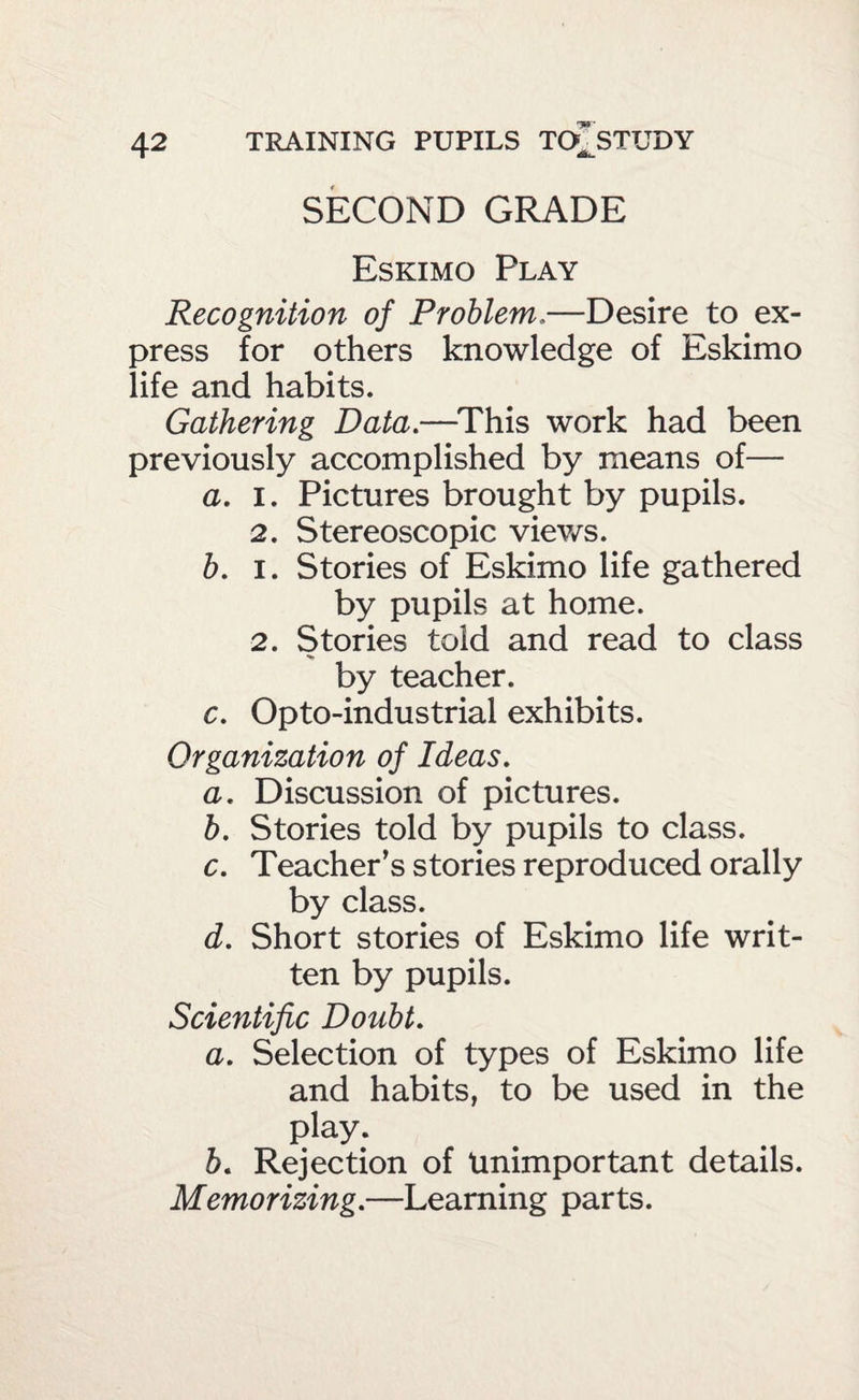 SECOND GRADE Eskimo Play Recognition of Problem.—Desire to ex¬ press for others knowledge of Eskimo life and habits. Gathering Data.—^This work had been previously accomplished by means of— a. I. Pictures brought by pupils. 2. Stereoscopic viev/s. h. I. Stories of Eskimo life gathered by pupils at home. 2. Stories told and read to class by teacher. c. Opto-industrial exhibits. Organization of Ideas. a. Discussion of pictures. h. Stories told by pupils to class. c. Teacher’s stories reproduced orally by class. d. Short stories of Eskimo life writ¬ ten by pupils. Scientific Doubt. a. Selection of types of Eskimo life and habits, to be used in the play. b. Rejection of Unimportant details. Memorizing.—Learning parts.