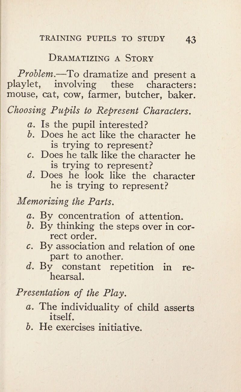 Dramatizing a Story Problem.—To dramatize and present a playlet, involving these characters: mouse, cat, cow, farmer, butcher, baker. Choosing Pupils to Represent Characters, a. Is the pupil interested? h. Does he act like the character he is trying to represent? c. Does he talk like the character he is trying to represent? d. Does he look like the character he is trying to represent? Memorizing the Parts, a. By concentration of attention. h. By thinking the steps over in cor¬ rect order. c. By association and relation of one part to another. d. By constant repetition in re¬ hearsal. Presentation of the Play, a. The individuality of child asserts itself. b. He exercises initiative.