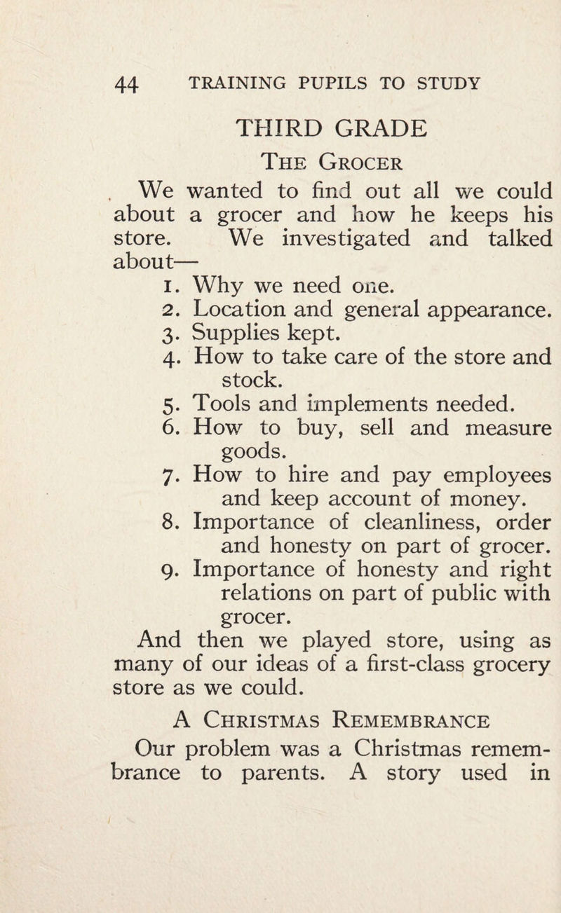 THIRD GRADE The Grocer We wanted to find out all we could about a grocer and how he keeps his store. We investigated and talked about— 1. Why we need one. 2. Location and general appearance. 3. Supplies kept. 4. How to take care of the store and stock. 5. Tools and implements needed. 6. How to buy, sell and measure goods. 7. How to hire and pay employees and keep account of money. 8. Importance of cleanliness, order and honesty on part of grocer. 9. Importance of honesty and right relations on part of public with grocer. And then we played store, using as many of our ideas of a first-class grocery store as we could. A Christmas Remembrance Our problem was a Christmas remem¬ brance to parents. A story used in