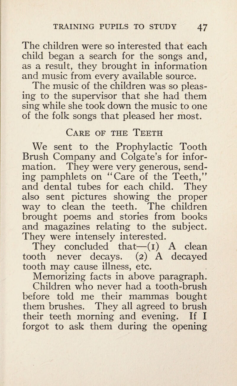 The children were so interested that each child began a search for the songs and, as a result, they brought in information and music from every available source. The music of the children was so pleas¬ ing to the supervisor that she had them sing while she took down the music to one of the folk songs that pleased her most. Care of the Teeth We sent to the Prophylactic Tooth Brush Company and Colgate’s for infor¬ mation. They were very generous, send¬ ing pamphlets on “Care of the Teeth,” and dental tubes for each child. They also sent pictures showing the proper way to clean the teeth. The children brought poems and stories from books and magazines relating to the subject. They were intensely interested. They concluded that—(i) A clean tooth never decays. (2) A decayed tooth may cause illness, etc. Memorizing facts in above paragraph. Children who never had a tooth-brush before told me their mammas bought them brushes. They all agreed to brush their teeth morning and evening. If I forgot to ask them during the opening