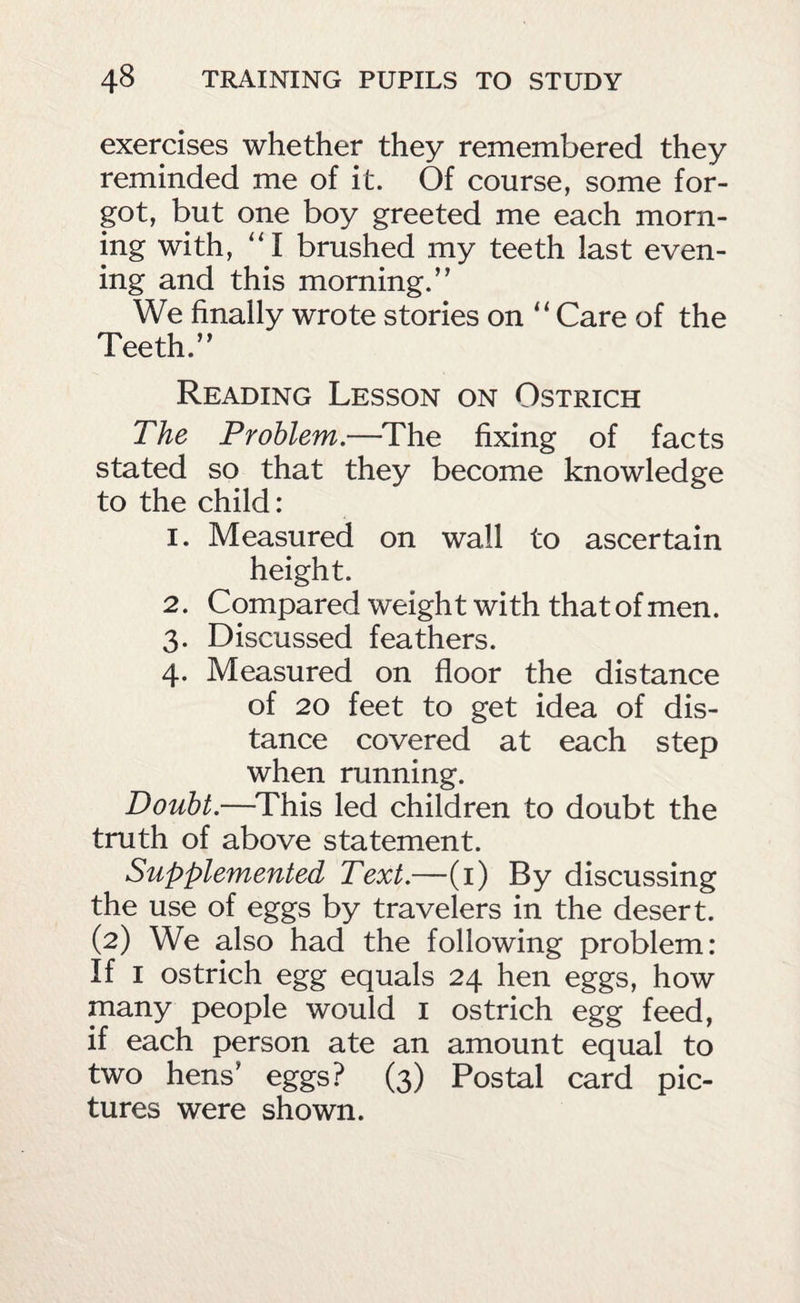 exercises whether they remembered they reminded me of it. Of course, some for¬ got, but one boy greeted me each morn¬ ing with, “ I brushed my teeth last even¬ ing and this morning.” We finally wrote stories on ‘‘ Care of the Teeth.” Reading Lesson on Ostrich The Problem.—^The fixing of facts stated so that they become knowledge to the child: 1. Measured on wall to ascertain height. 2. Compared weight with that of men. 3. Discussed feathers. 4. Measured on floor the distance of 20 feet to get idea of dis¬ tance covered at each step when running. Doubt.—^This led children to doubt the truth of above statement. Supplemented Text.—(i) By discussing the use of eggs by travelers in the desert. (2) We also had the following problem: If I ostrich egg equals 24 hen eggs, how many people would i ostrich egg feed, if each person ate an amount equal to two hens’ eggs? (3) Postal card pic¬ tures were shown.