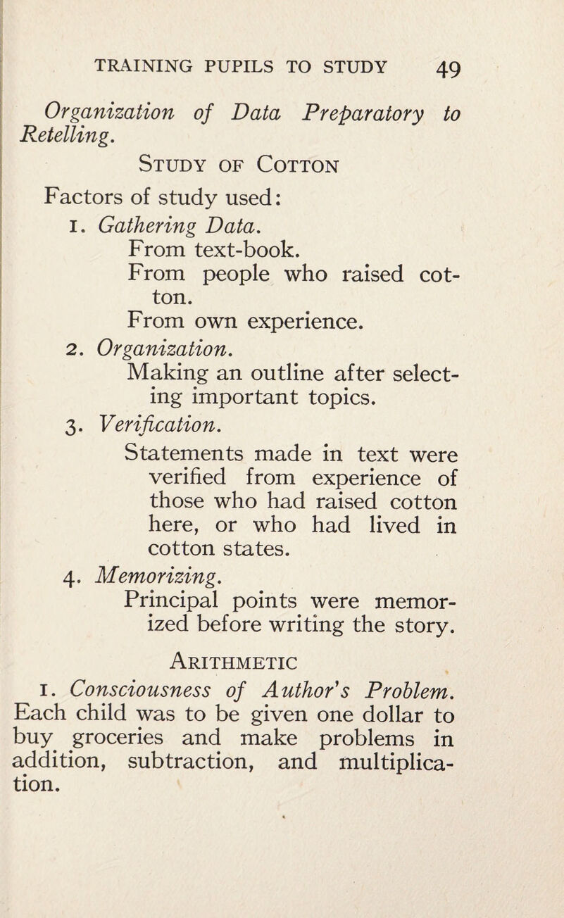 Organization of Data Preparatory to Retelling. Study of Cotton Factors of study used: 1. Gathering Data. From text-book. From people who raised cot¬ ton. From own experience. 2. Organization. Making an outline after select¬ ing important topics. 3. Verification. Statements made in text were verified from experience of those who had raised cotton here, or who had lived in cotton states. 4. Memorizing. Principal points were memor¬ ized before writing the story. Arithmetic I. Consciousness of Author's Problem. Each child was to be given one dollar to buy groceries and make problems in addition, subtraction, and multiplica¬ tion.