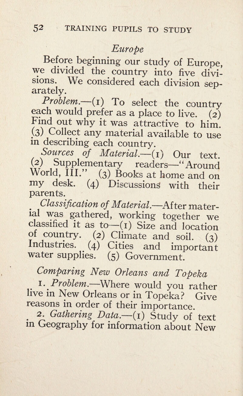 Europe Before beginning our study of Europe, we divided the country into five divi¬ sions. We considered each division sep¬ arately. Problem.—(i) To select the country each would prefer as a place to live. (2) Find out why it was attractive to him. (3) Collect any material available to use in describing each country. Sources of Material.—(i) Our text. (2) Supplementary readers—'‘Around World, III.” (3) Books at home and on my desk. (4) Discussion^ with their parents. Classification of Material.—^After mater¬ ial was gathered, working together we classified it as to—(i) Size and location of country. (2) Climate and soil. (3) Industries. ^ (4) Cities and important water supplies. (5) Government. Comparing New Orleans and Topeka 1. Problem.—Where would you rather live in New Orleans or in Topeka? Give reasons in order of their importance. ^ 2. Gathering Data.—(i) Study of text in Geography for information about New