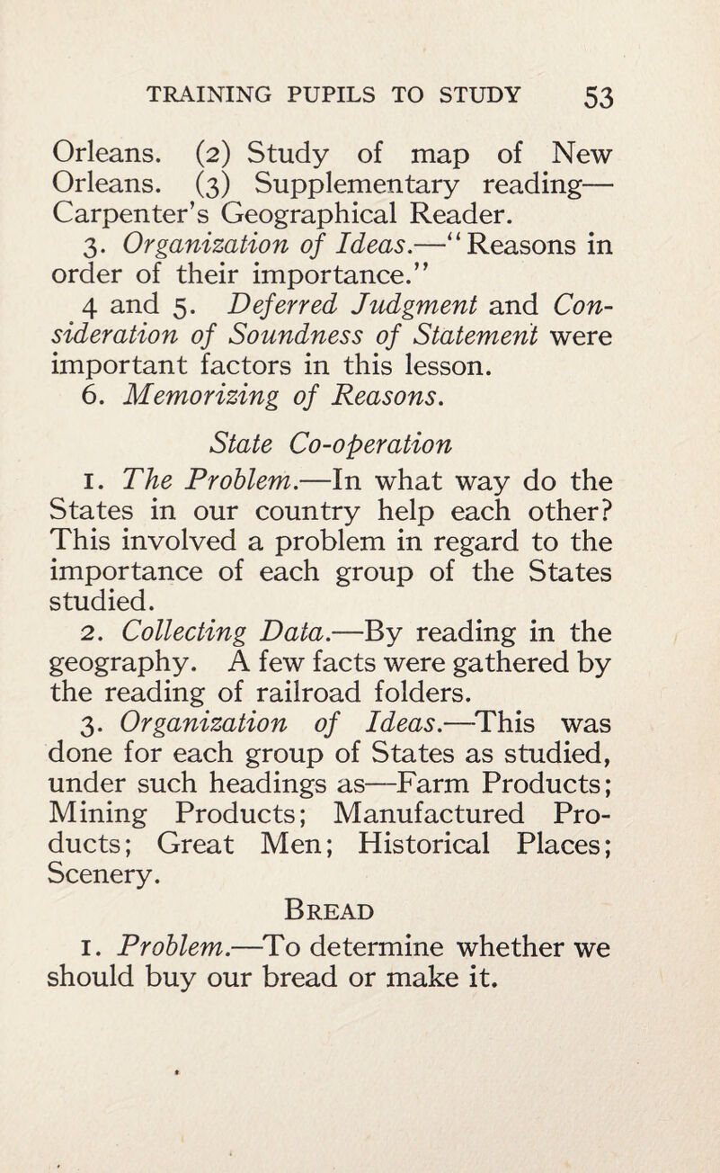 Orleans. (2) Study of map of New Orleans. (3) Supplementary reading— Carpenter’s Geographical Reader. 3. Organization of Ideas.—‘‘Reasons in order of their importance.” 4 and 5. Deferred Judgment and Con¬ sideration of Soundness of Statement were important factors in this lesson. 6. Memorizing of Reasons. State Co-operation 1. The Problem.—In what way do the States in our country help each other? This involved a problem in regard to the importance of each group of the States studied. 2. Collecting Data.—By reading in the geography. A few facts were gathered by the reading of railroad folders. 3. Organization of Ideas.—^This was done for each group of States as studied, under such headings as—Farm Products; Mining Products; Manufactured Pro¬ ducts ; Great Men; Historical Places; Scenery. Bread I. Problem.—^To determine whether we should buy our bread or make it.