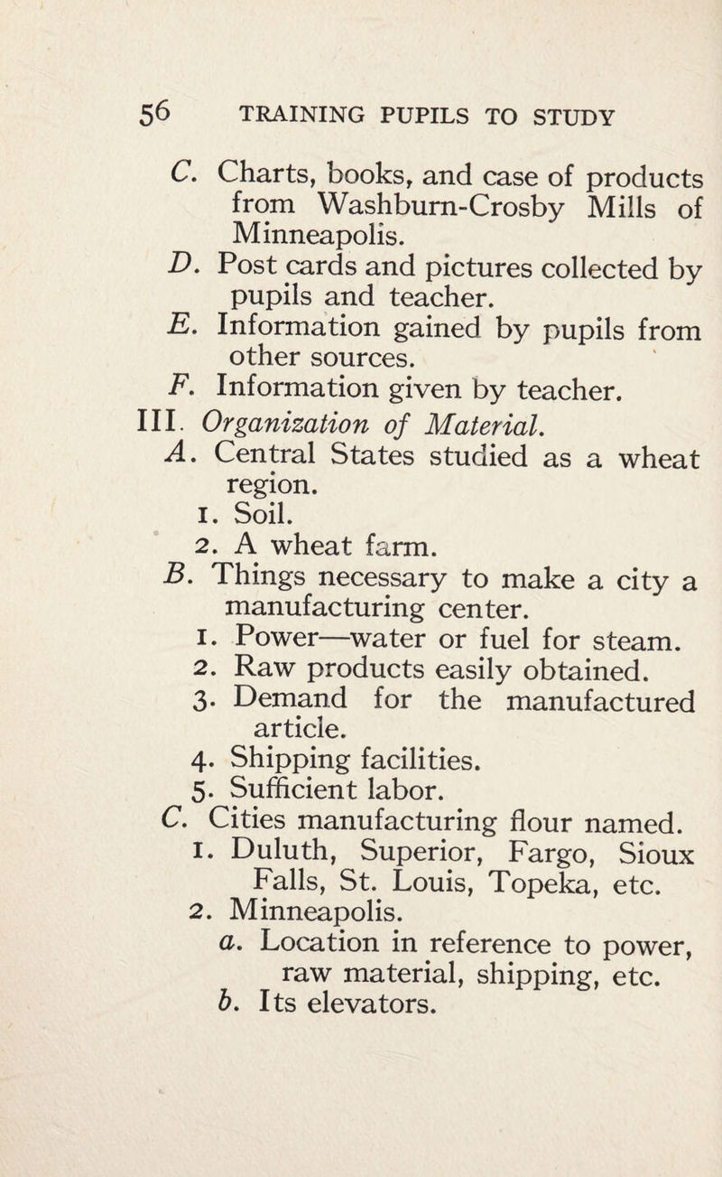 C. Charts, books, and case of products from Washbum-Crosby Mills of Minneapolis. D. Post cards and pictures collected by pupils and teacher. E. Information gained by pupils from other sources. F. Information given by teacher. III. Organization of Material, A. Central States studied as a wheat region. 1. Soil. 2. A wheat farm. B. Things necessary to make a city a manufacturing center. 1. Power—^water or fuel for steam. 2. Raw products easily obtained. 3. Demand for the manufactured article. 4. Shipping facilities. 5. Sufficient labor. C. Cities manufacturing flour named. 1. Duluth, Superior, Fargo, Sioux Falls, St.^ Louis, Topeka, etc. 2. Minneapolis. a. Location in reference to power, raw material, shipping, etc. b. Its elevators.