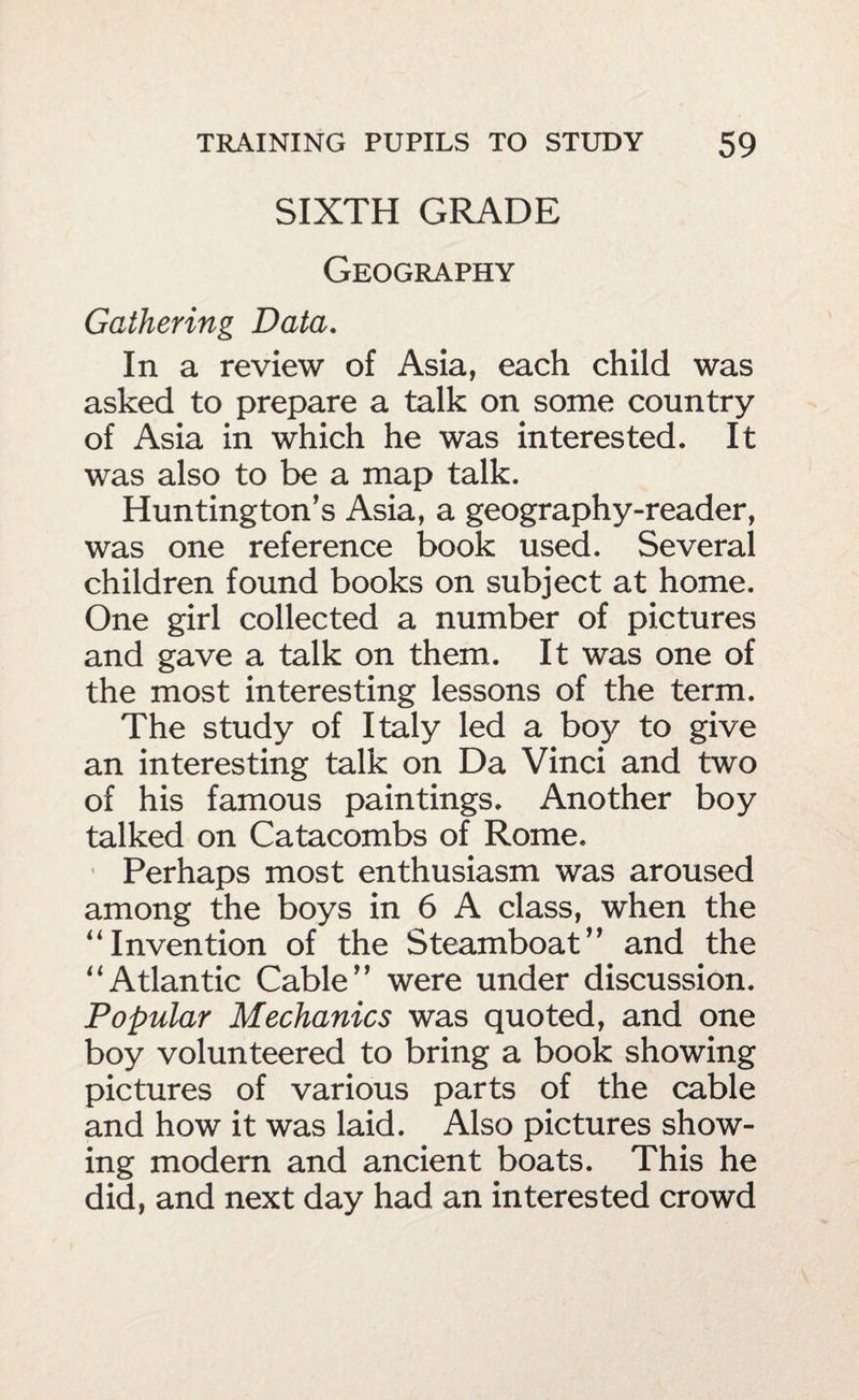 SIXTH GRADE Geography Gathering Data. In a review of Asia, each child was asked to prepare a talk on some country of Asia in which he was interested. It was also to be a map talk. Huntington’s Asia, a geography-reader, was one reference book used. Several children found books on subject at home. One girl collected a number of pictures and gave a talk on them. It was one of the most interesting lessons of the term. The study of Italy led a boy to give an interesting talk on Da Vinci and two of his famous paintings. Another boy talked on Catacombs of Rome. Perhaps most enthusiasm was aroused among the boys in 6 A class, when the “Invention of the Steamboat” and the “Atlantic Cable” were under discussion. Popular Mechanics was quoted, and one boy volunteered to bring a book showing pictures of various parts of the cable and how it was laid. Also pictures show¬ ing modern and ancient boats. This he did, and next day had an interested crowd