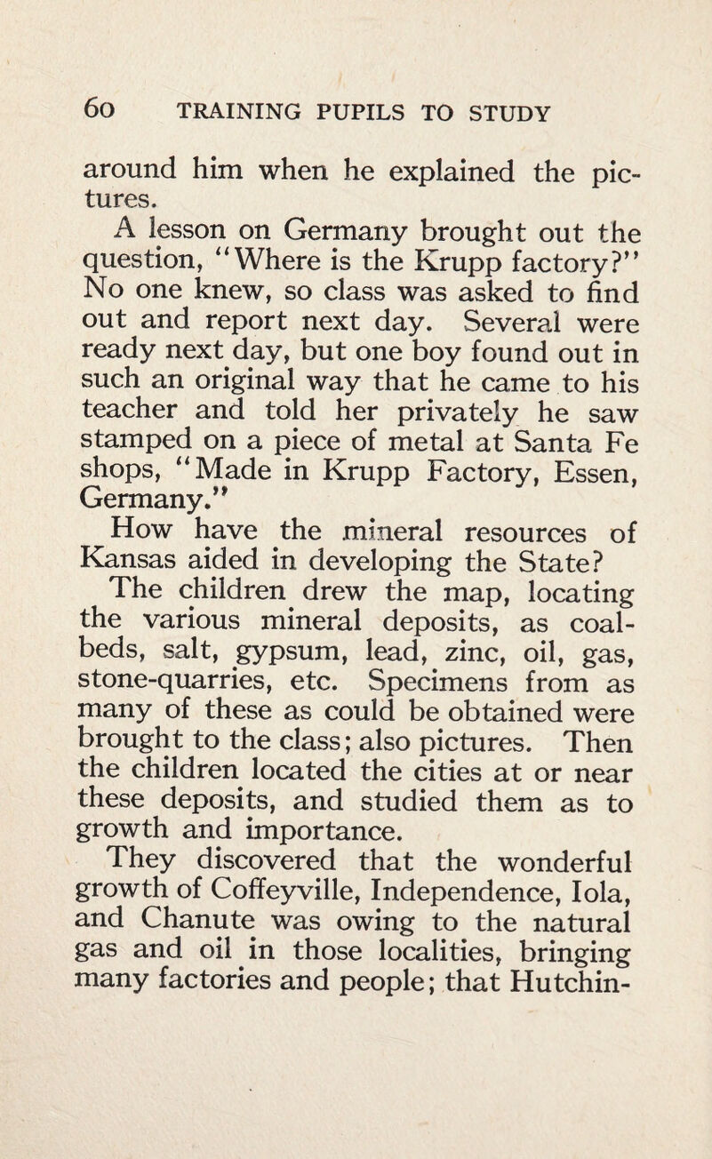 around him when he explained the pic¬ tures. A lesson on Germany brought out the question, “Where is the Krupp factory?” No one knew, so class was asked to find out and report next day. Several were ready next day, but one boy found out in such an original way that he came to his teacher and told her privately he saw stamped on a piece of metal at Santa Fe shops, “Made in Krupp Factory, Essen, Germany.” How have the mineral resources of Kansas aided in developing the State? The children drew the map, locating the various mineral deposits, as coal¬ beds, salt, gypsum, lead, zinc, oil, gas, stone-quarries, etc. Specimens from as many of these as could be obtained were brought to the class; also pictures. Then the children located the cities at or near these deposits, and studied them as to growth and importance. They discovered that the wonderful growth of Coffeyville, Independence, lola, and Chanute was owing to the natural gas and oil in those localities, bringing many factories and people; that Hutchin-