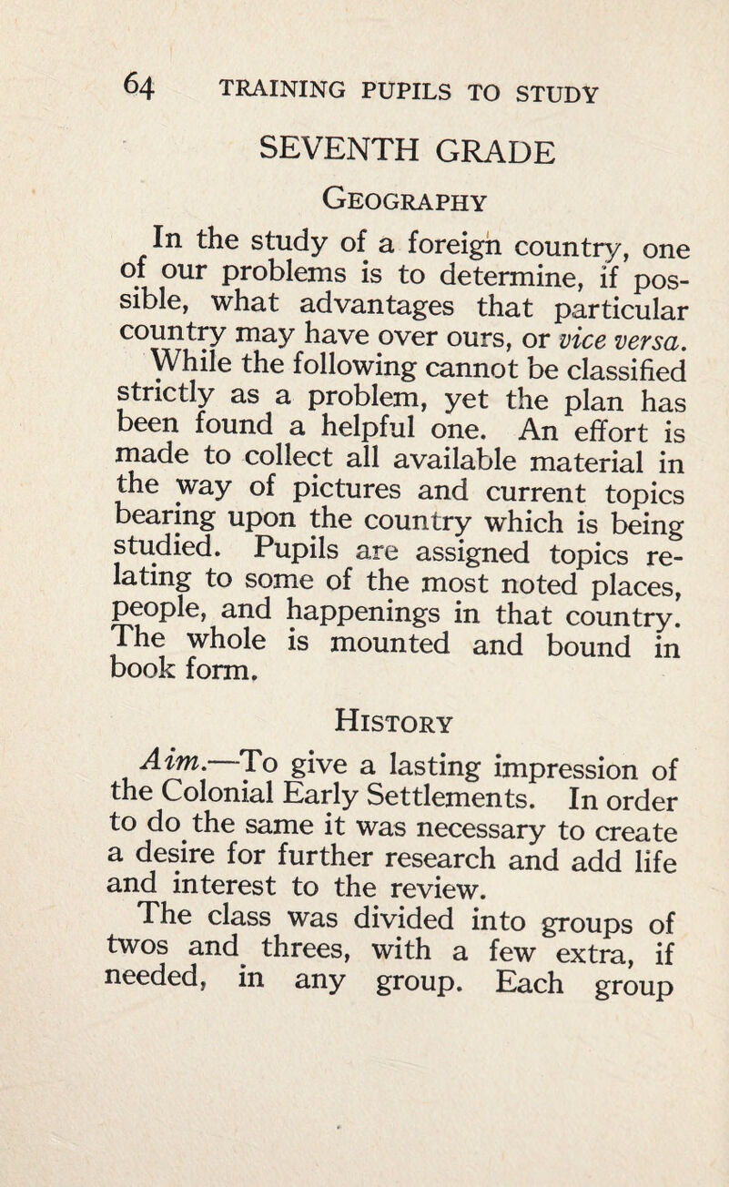 SEVENTH GRADE Geography In the study of a foreign country, one of our problems is to determine, if pos¬ sible, what advantages that particular country may have over ours, or vice versa. While the following cannot be classified strictly as a problem, yet the plan has been found a helpful one. An effort is made to collect all available material in the way of pictures and current topics bearing upon the country which is being studied. Pupils are assigned topics re¬ lating to some of the most noted places, people, and happenings in that country. The whole is mounted and bound in book form. History Aim.—To give a lasting impression of the Colonial Early Settlements. In order to do the same it was necessary to create a desire for further research and add life and interest to the review. The class was divided into groups of twos and^ threes, with a few extra, if needed, in any group. Each group