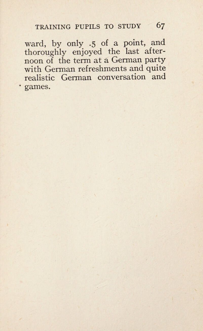 ward, by only .5 of a point, and thoroughly enjoyed the last after¬ noon of the term at a German party with German refreshments and quite realistic German conversation and * games.