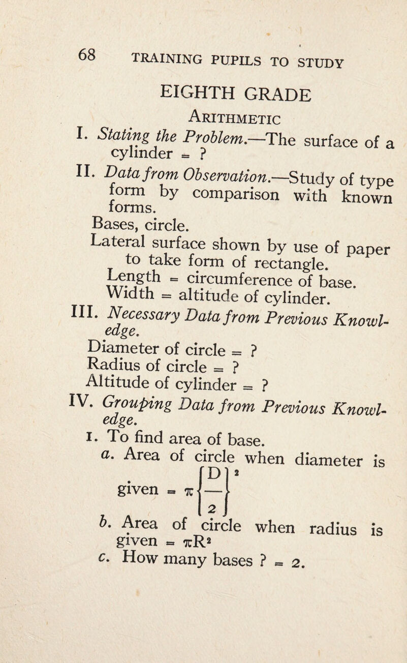 EIGHTH GRADE Arithmetic I. Stating the Problem,—The surface of a cylinder = ? II. Data from Observation.—Study of type form by comparison with known lorms. Bases, circle. Lateral surface shown by use of paper to take form of rectangle. Length = circumference of base. Width = altitude of cylinder. III. Necessary Data from Previous KnowU edge. Diameter of circle = ? Radius of circle = ? Altitude of cylinder = ? IV. Grouping Data from Previous Knowl¬ edge. I. To find area of base. a. Area of circle when diameter is given = % h. Area of circle when radius is given = xR2 c. How many bases ? = 2.