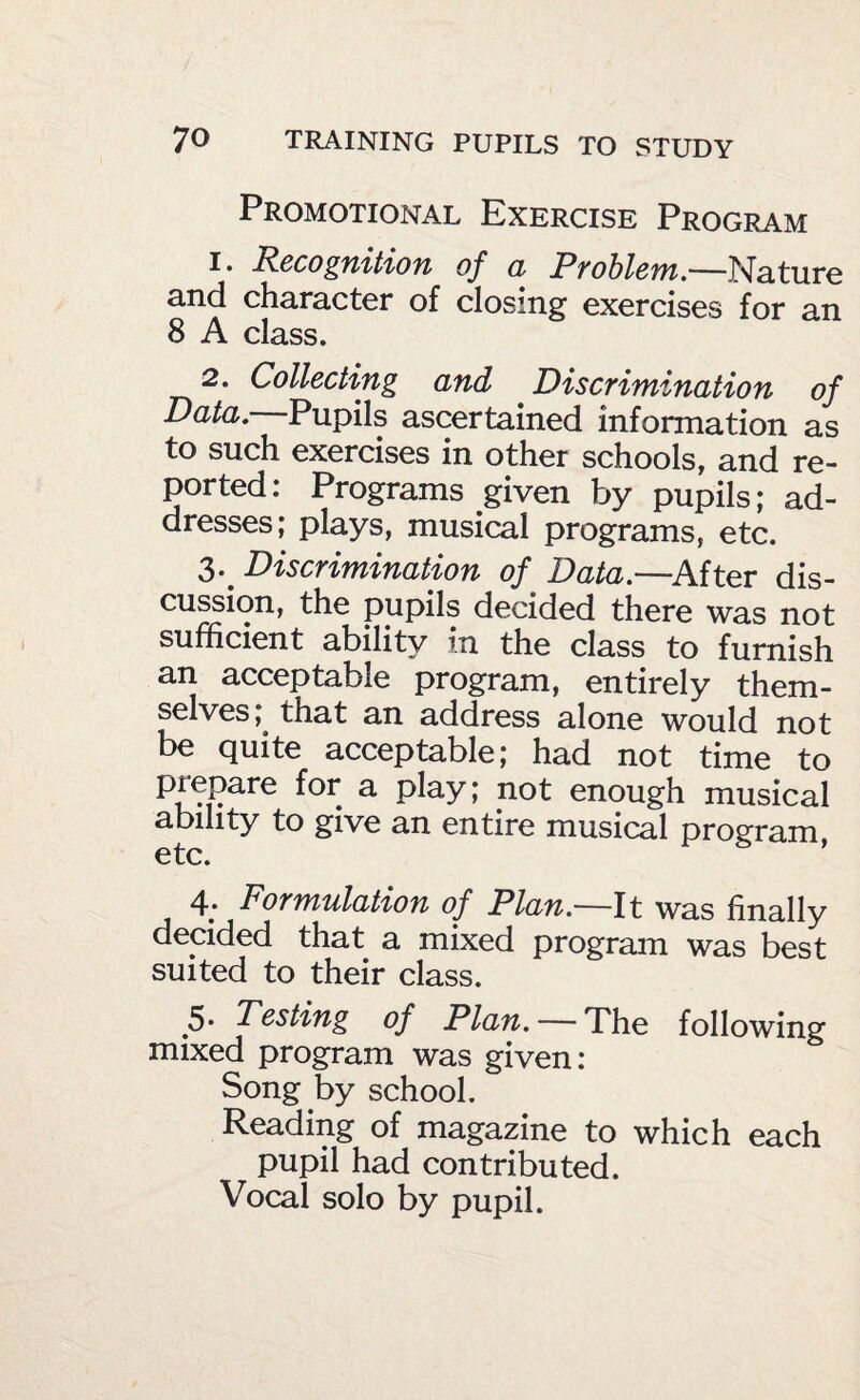 Promotional Exercise Program 1. Rccogiiitiofi of d Ptohlcfyi,-—Nature and character of closing exercises for an 8 A class. 2. Collecting and Discrimination of Data.—Pupils ascertained information as to such exercises in other schools, and re¬ ported: Programs given by pupils; ad¬ dresses; plays, musical programs, etc. 3. ^ Discrimination of Data.—^After dis¬ cussion, the pupils decided there was not sufficient ability in the class to furnish an acceptable program, entirely them¬ selves;^ that an address alone would not be quite acceptable; had not time to ^ P^^y» enough musical ability to give an entire musical program etc. ' 4. Formulation of Plan.—It was finally decided that a mixed program was best suited to their class. 5. Testing of Plan. —The following mixed program was given: Song by school. Reading of magazine to which each pupil had contributed. Vocal solo by pupil.