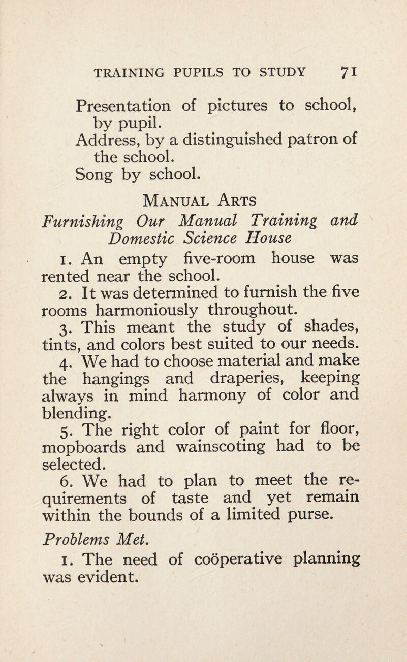 Presentation of pictures to school, by pupil. Address, by a distinguished patron of the school. Song by school. Manual Arts Furnishing Our Manual Training and Domestic Science House 1. An empty five-room house was rented near the school. 2. It was determined to furnish the five rooms harmoniously throughout. 3. This meant the study of shades, tints, and colors best suited to our needs. 4. We had to choose material and make the hangings and draperies, keeping always in mind harmony of color and blending. 5. The right color of paint for floor, mopboards and wainscoting had to be selected. 6. We had to plan to meet the re¬ quirements of taste and yet remain within the bounds of a limited purse. Problems Met, I. The need of cooperative planning was evident.