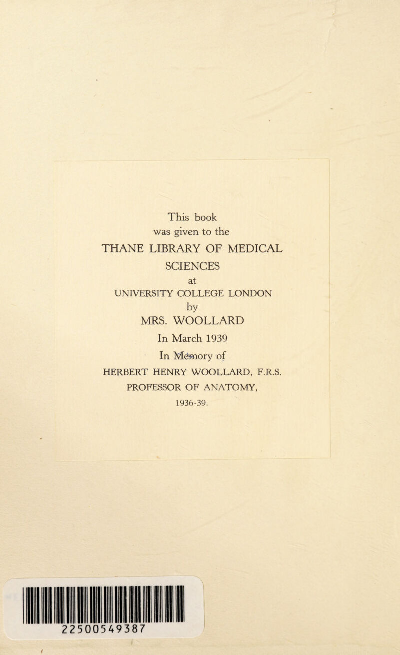 This book was given to the THANE LIBRARY OF MEDICAL SCIENCES at UNIVERSITY COLLEGE LONDON by MRS. WOOLLARD In March 1939 In Memory of HERBERT HENRY WOOLLARD, F.R.S. PROFESSOR OF ANATOMY, 1936-39. 225 00549387