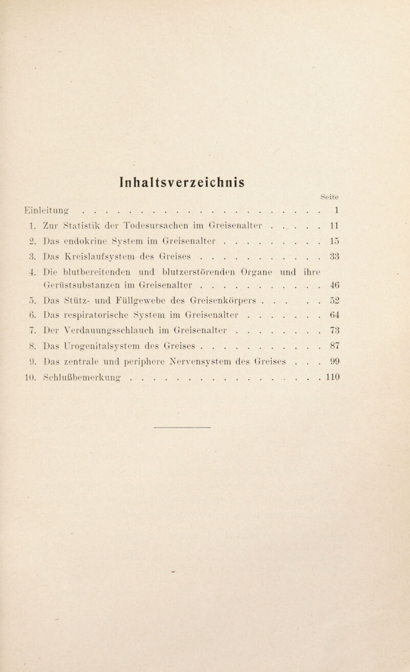 Inhaltsverzeichnis Seite Einleitung. 1 1. Zur Statistik der Todesursachen im Greisenalter.11 2. Das endokrine System im Greisenalter.15 3. Das Kreislaufsystem des Greises. 33 4. Die blutbereitenden und blutzerstörenden Organe und ihre Gerüst Substanzen im Greisenalter.. 46 5. Das Stütz- und Füllgewebe des Greisenkörpers.52 6. Das respiratorische System im Greisenalter.64 7. Der Verdauungsschlauch im Greisenalter.73 8. Das Urogenitalsystem des Greises.87 9. Das zentrale und periphere Nervensystem des Greises ... 99 10. Schlußbemerkung.110