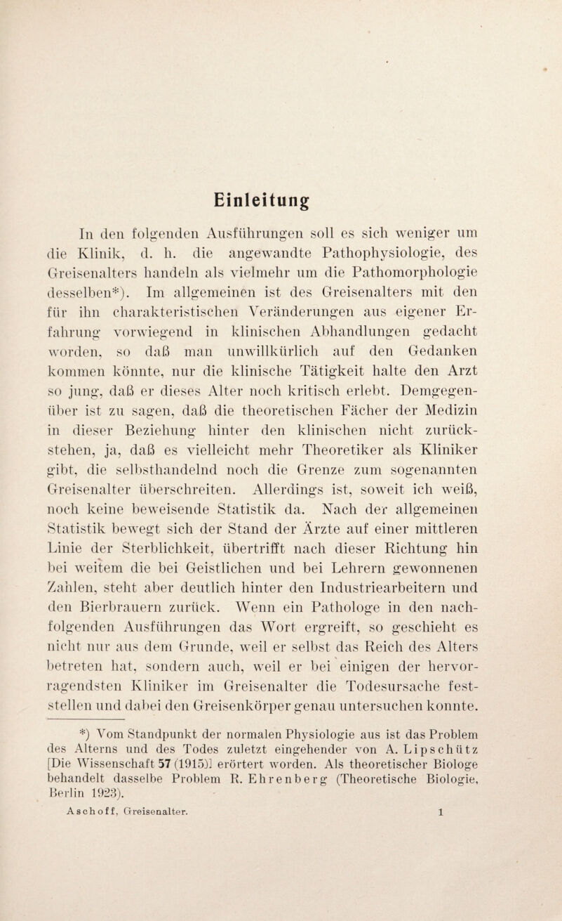 Einleitung In den folgenden Ausführungen soll es sich weniger um die Klinik, d. h. die angewandte Pathophysiologie, des Greisenalters handeln als vielmehr um die Pathomorphologie desselben*). Im allgemeinen ist des Greisenalters mit den für ihn charakteristischen Veränderungen aus eigener Er¬ fahrung vorwiegend in klinischen Abhandlungen gedacht worden, so daß man unwillkürlich auf den Gedanken kommen könnte, nur die klinische Tätigkeit halte den Arzt so jung, daß er dieses Alter noch kritisch erlebt. Demgegen¬ über ist zu sagen, daß die theoretischen Fächer der Medizin in dieser Beziehung hinter den klinischen nicht zurück¬ stehen, ja, daß es vielleicht mehr Theoretiker als Kliniker gibt, die selbsthandelnd noch die Grenze zum sogenannten Greisenalter überschreiten. Allerdings ist, soweit ich weiß, noch keine beweisende Statistik da. Nach der allgemeinen Statistik bewegt sich der Stand der Ärzte auf einer mittleren Linie der Sterblichkeit, übertrifft nach dieser Richtung hin bei weitem die bei Geistlichen und bei Lehrern gewonnenen Zahlen, steht aber deutlich hinter den Industriearbeitern und den Bierbrauern zurück. Wenn ein Pathologe in den nach¬ folgenden Ausführungen das Wort ergreift, so geschieht es nicht nur aus dem Grunde, weil er selbst das Reich des Alters \ betreten hat, sondern auch, weil er bei einigen der hervor¬ ragendsten Kliniker im Greisenalter die Todesursache fest¬ stellen und dabei den Greisenkörper genau untersuchen konnte. *) Vom Standpunkt der normalen Physiologie aus ist das Problem des Alterns und des Todes zuletzt eingehender von A. Lipschütz [Die Wissenschaft 57 (1915)1 erörtert worden. Als theoretischer Biologe behandelt dasselbe Problem R. Ehrenberg (Theoretische Biologie, Berlin 1923).