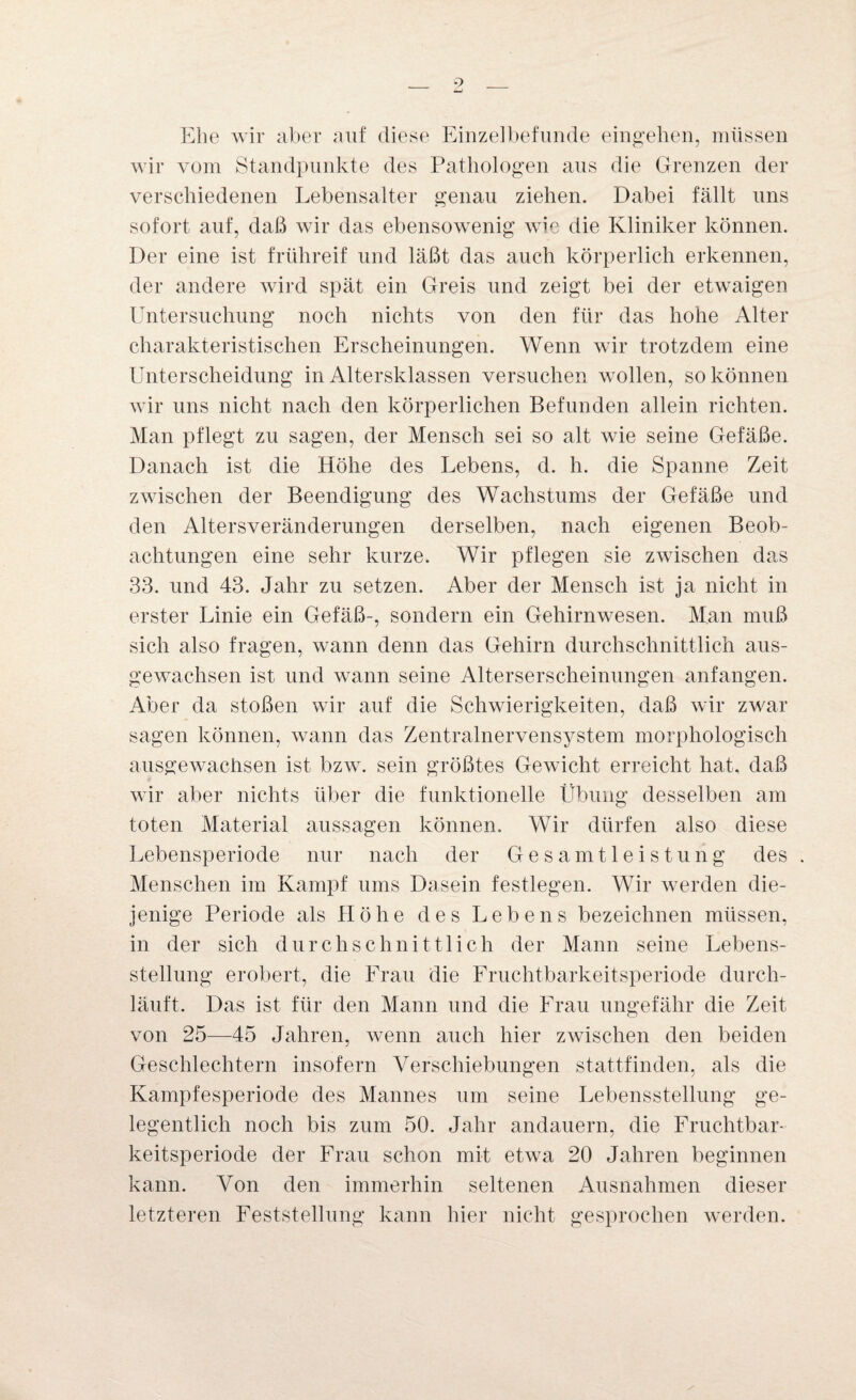 Ehe wir aber auf diese Einzelbefunde eingehen, müssen wir vom Standpunkte des Pathologen aus die Grenzen der verschiedenen Lebensalter genau ziehen. Dabei fällt uns sofort auf, daß wir das ebensowenig wie die Kliniker können. Der eine ist frühreif und läßt das auch körperlich erkennen, der andere wird spät ein Greis und zeigt bei der etwaigen Untersuchung noch nichts von den für das hohe Alter charakteristischen Erscheinungen. Wenn wir trotzdem eine Unterscheidung in Altersklassen versuchen wollen, so können wir uns nicht nach den körperlichen Befunden allein richten. Man pflegt zu sagen, der Mensch sei so alt wie seine Gefäße. Danach ist die Höhe des Lebens, d. h. die Spanne Zeit zwischen der Beendigung des Wachstums der Gefäße und den Altersveränderungen derselben, nach eigenen Beob¬ achtungen eine sehr kurze. Wir pflegen sie zwischen das 33. und 43. Jahr zu setzen. Aber der Mensch ist ja nicht in erster Linie ein Gefäß-, sondern ein Gehirnwesen. Man muß sich also fragen, wann denn das Gehirn durchschnittlich aus¬ gewachsen ist und wann seine Alterserscheinungen anfangen. Aber da stoßen wir auf die Schwierigkeiten, daß wir zwar sagen können, wann das Zentralnervensystem morphologisch ausgewachsen ist bzw. sein größtes Gewicht erreicht hat, daß wir aber nichts über die funktionelle Übung desselben am toten Material aussagen können. Wir dürfen also diese Lebensperiode nur nach der Gesamtleistung des . Menschen im Kampf ums Dasein festlegen. Wir werden die¬ jenige Periode als Höhe des Lebens bezeichnen müssen, in der sich durchschnittlich der Mann seine Lebens¬ stellung erobert, die Frau die Fruchtbarkeitsperiode durch¬ läuft. Das ist für den Mann und die Frau ungefähr die Zeit von 25—45 Jahren, wenn auch hier zwischen den beiden Geschlechtern insofern Verschiebungen stattfinden, als die Kampfesperiode des Mannes um seine Lebensstellung ge¬ legentlich noch bis zum 50. Jahr andauern, die Fruchtbar¬ keitsperiode der Frau schon mit etwa 20 Jahren beginnen kann. Von den immerhin seltenen Ausnahmen dieser letzteren Feststellung kann hier nicht gesprochen werden.