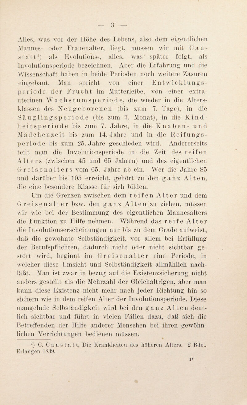 Alles, was vor der Höhe des Lebens, also dem eigentlichen Mannes- oder Frauenalter, liegt, müssen wir mit C an¬ statt1) als Evolutions-, alles, was' später folgt, als Involutionsperipde bezeichnen. Aber die Erfahrung und die Wissenschaft haben in beide Perioden noch weitere Zäsuren eingebaut. Man spricht von einer Entwicklungs¬ periode der Frucht im Mutterleibe, von einer extra- uterinen Wa chstumsperiode, die wieder in die Alters¬ klassen des Neugeborenen (bis zum 7. Tage), in die Säuglingsperiode (bis zum 7. Monat), in die Kind¬ heitsperiode bis zum 7. Jahre, in die Knaben- und Mädchen zeit bis zum 14. Jahre und in die Reifungs¬ periode bis zum 25. Jahre geschieden wird. Andererseits teilt man die Involutionsperiode in die Zeit des reifen Alters (zwischen 45 und 65 Jahren) und des eigentlichen Gr eisenalte rs vom 65. Jahre ab ein. Wer die Jahre 85 und darüber bis 105 erreicht, gehört zu den ganz Alten, die eine besondere Klasse für sich bilden. Um die Grenzen zwischen dem reifen Alter und dem Gr eisenalter bzw. den ganz Alten zu ziehen, müssen wir wie bei der Bestimmung des eigentlichen Mannesalters die Funktion zu Hilfe nehmen. Während das reife Alter die Involutionserscheinungen nur bis zu dem Grade aufweist, daß die gewohnte Selbständigkeit, vor allem bei Erfüllung der Berufspflichten, dadurch nicht oder nicht sichtbar ge¬ stört wird, beginnt im Gr eisenalt er eine Periode, in welcher diese Umsicht und Selbständigkeit allmählich nach¬ läßt. Man ist zwar in bezug auf die Existenzsicherung nicht anders gestellt als die Mehrzahl der Gleichaltrigen, aber man kann diese Existenz nicht mehr nach jeder Richtung hin so sichern wie in dem reifen Alter der Involutionsperiode. Diese mangelnde Selbständigkeit wird bei den ganz Alten deut¬ lich sichtbar und führt in vielen Fällen dazu, daß sich die Betreffenden der Hilfe anderer Menschen bei ihren gewöhn¬ lichen Verrichtungen bedienen müssen. 0 C. C a n s t a 11, Die Krankheiten des höheren Alters. 2 Bde., Erlangen 1839. l*