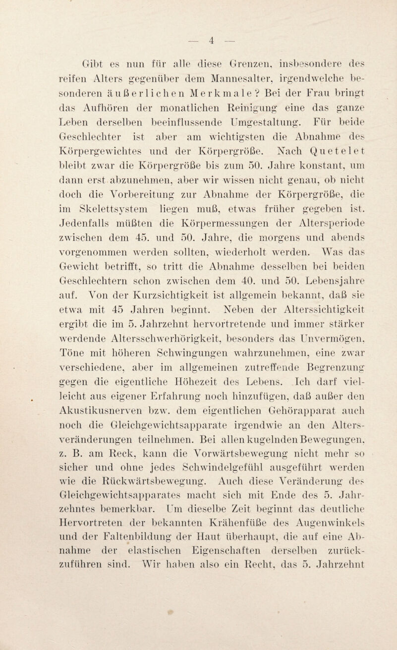 Gibt es nun für alle diese Grenzen, insbesondere des reifen Alters gegenüber dem Mannesalter, irgendwelche be¬ sonderen äußerlichen Merkmale? Bei der Frau bringt das Aufhören der monatlichen Reinigung eine das ganze Leben derselben beeinflussende Umgestaltung. Für beide Geschlechter ist aber am wichtigsten die Abnahme des Körpergewichtes und der Körpergröße. Nach Quetelet bleibt zwar die Körpergröße bis zum 50. Jahre konstant, um dann erst abzunehmen, aber wir wissen nicht genau, ob nicht doch die Vorbereitung zur Abnahme der Körpergröße, die im Skelettsystem liegen muß, etwas früher gegeben ist. Jedenfalls müßten die Körpermessungen der Altersperiode zwischen dem 45. und 50. Jahre, die morgens und abends vorgenommen werden sollten, wiederholt werden. Was das Gewicht betrifft, so tritt die Abnahme desselben bei beiden Geschlechtern schon zwischen dem 40. und 50. Lebensjahre auf. Von der Kurzsichtigkeit ist allgemein bekannt, daß sie etwa mit 45 Jahren beginnt. Neben der Alterssichtigkeit ergibt die im 5. Jahrzehnt hervortretende und immer stärker werdende Altersschwerhörigkeit, besonders das Unvermögen, Töne mit höheren Schwingungen wahrzunehmen, eine zwar verschiedene, aber im allgemeinen zutreffende Begrenzung gegen die eigentliche Höhezeit des Lebens. Ich darf viel¬ leicht aus eigener Erfahrung noch hinzufügen, daß außer den Akustikusnerven bzw. dem eigentlichen Gehörapparat auch noch die Gleichgewichtsapparate irgendwie an den Alters¬ veränderungen teilnehmen. Bei allen kugelnden Bewegungen, z. B. am Reck, kann die Vorwärtsbewegung nicht mehr so sicher und ohne jedes Schwindelgefühl ausgeführt werden wie die Rückwärtsbewegung. Auch diese Veränderung des Gleichgewichtsapparates macht sich mit Ende des 5. Jahr¬ zehntes bemerkbar. Um dieselbe Zeit beginnt das deutliche Hervortreten der bekannten Krähenfüße des Augenwinkels und der Faltenbildung der Haut überhaupt, die auf eine Ab¬ nahme der elastischen Eigenschaften derselben zurück¬ zuführen sind. Wir haben also ein Recht, das 5. Jahrzehnt