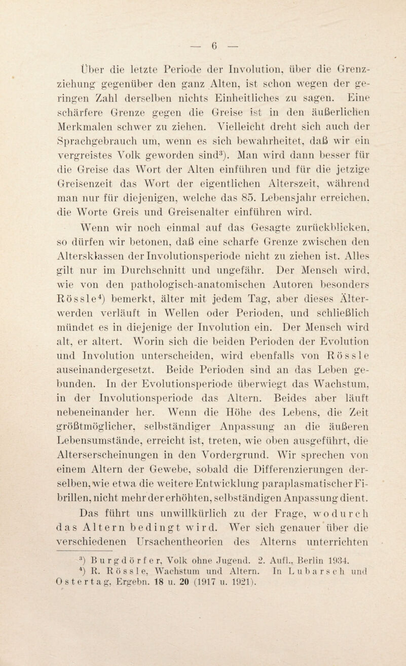 Über die letzte Periode der Involution, über die Grenz¬ ziehung gegenüber den ganz Alten, ist schon wegen der ge¬ ringen Zahl derselben nichts Einheitliches zu sagen. Eine schärfere Grenze gegen die Greise ist in den äußerlichen Merkmalen schwer zu ziehen. Vielleicht dreht sich auch der Sprachgebrauch um, wenn es sich bewahrheitet, daß wir ein vergreistes Volk geworden sind3). Man wird dann besser für die Greise das Wort der Alten einführen und für die jetzige Greisenzeit das Wort der eigentlichen Alterszeit, während man nur für diejenigen, welche das 85. Lebensjahr erreichen, die Worte Greis und Greisenalter einführen wird. Wenn wir noch einmal auf das Gesagte zurückblicken, so dürfen wir betonen, daß eine scharfe Grenze zwischen den Altersklassen der Involutionsperiode nicht zu ziehen ist. Alles gilt nur im Durchschnitt und ungefähr. Der Mensch wird, wie von den pathologisch-anatomischen Autoren besonders Rössle4) bemerkt, älter mit jedem Tag, aber dieses Älter¬ werden verläuft in Wellen oder Perioden, und schließlich mündet es in diejenige der Involution ein. Der Mensch wird alt, er altert. Worin sich die beiden Perioden der Evolution und Involution unterscheiden, wird ebenfalls von Rössle auseinandergesetzt. Beide Perioden sind an das Leben ge¬ bunden. In der Evolutionsperiode überwiegt das Wachstum, in der Involutionsperiode das Altern. Beides aber läuft nebeneinander her. Wenn die Höhe des Lebens, die Zeit größtmöglicher, selbständiger Anpassung an die äußeren Lebensumstände, erreicht ist, treten, wie oben ausgeführt, die Alterserscheinungen in den Vordergrund. Wir sprechen von einem Altern der Gewebe, sobald die Differenzierungen der¬ selben, wie etwa die weitere Entwicklung paraplasmatischer Fi¬ brillen, nicht mehr der erhöhten, selbständigen Anpassung dient. Das führt uns unwillkürlich zu der Frage, wodurch das Altern bedingt wird. Wer sich genauer über die verschiedenen Ursachentheorien des Alterns unterrichten 3) Burgdörfer, Volk ohne Jugend. 2. Aufl., Berlin 1934. 4) R. Rössle, Wachstum und Altern. In Lubarsch und Ostertag, Ergehn. 18 u. 20 (1917 u. 1921).