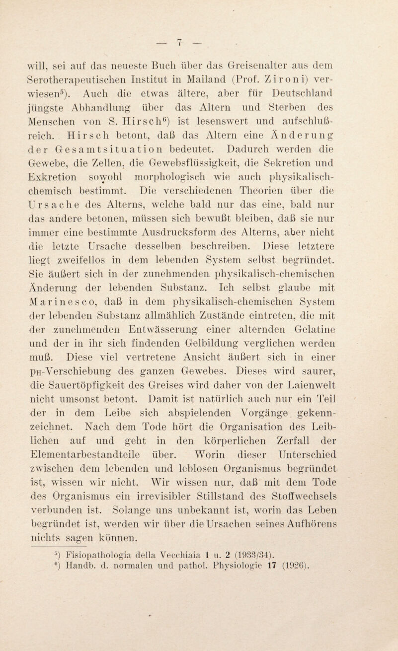 will, sei auf das neueste Buch über das Greisenalter aus dem Serotherapeutischen Institut in Mailand (Prof. Z i r o n i) ver¬ wiesen5). Auch die etwas ältere, aber für Deutschland jüngste Abhandlung über das Altern und Sterben des Menschen von S. Hirsch6) ist lesenswert und aufschluß¬ reich. Hirsch betont, daß das Altern eine Änderung der Gesamtsituation bedeutet. Dadurch werden die Gewebe, die Zellen, die Gewebsflüssigkeit, die Sekretion und Exkretion sowohl morphologisch wie auch physikalisch- chemisch bestimmt. Die verschiedenen Theorien über die Ursache des Alterns, welche bald nur das eine, bald nur das andere betonen, müssen sich bewußt bleiben, daß sie nur immer eine bestimmte Ausdrucksform des Alterns, aber nicht die letzte Ursache desselben beschreiben. Diese letztere liegt zweifellos in dem lebenden System selbst begründet. Sie äußert sich in der zunehmenden physikalisch-chemischen Änderung der lebenden Substanz. Ich selbst glaube mit Marinesco, daß in dem physikalisch-chemischen System der lebenden Substanz allmählich Zustände eintreten, die mit der zunehmenden Entwässerung einer alternden Gelatine und der in ihr sich findenden Gelbildung verglichen werden muß. Diese viel vertretene Ansicht äußert sich in einer PH-Verschiebung des ganzen Gewebes. Dieses wird saurer, die Sauertöpfigkeit des Greises wird daher von der Laienwelt nicht umsonst betont. Damit ist natürlich auch nur ein Teil der in dem Leibe sich abspielenden Vorgänge gekenn¬ zeichnet. Nach dem Tode hört die Organisation des Leib¬ lichen auf und geht in den körperlichen Zerfall der Elementarbestandteile über. Worin dieser Unterschied zwischen dem lebenden und leblosen Organismus begründet ist, wissen wir nicht. Wir wissen nur, daß mit dem Tode des Organismus ein irrevisibler Stillstand des Stoffwechsels verbunden ist. Solange uns unbekannt ist, worin das Leben begründet ist, werden wir über die Ursachen seines Aufhörens nichts sagen können. 5) Fisiopathologia della Veccliiaia 1 u. 2 (1933/34). 6) Hanclb. d. normalen und pathol. Physiologie 17 (1926).