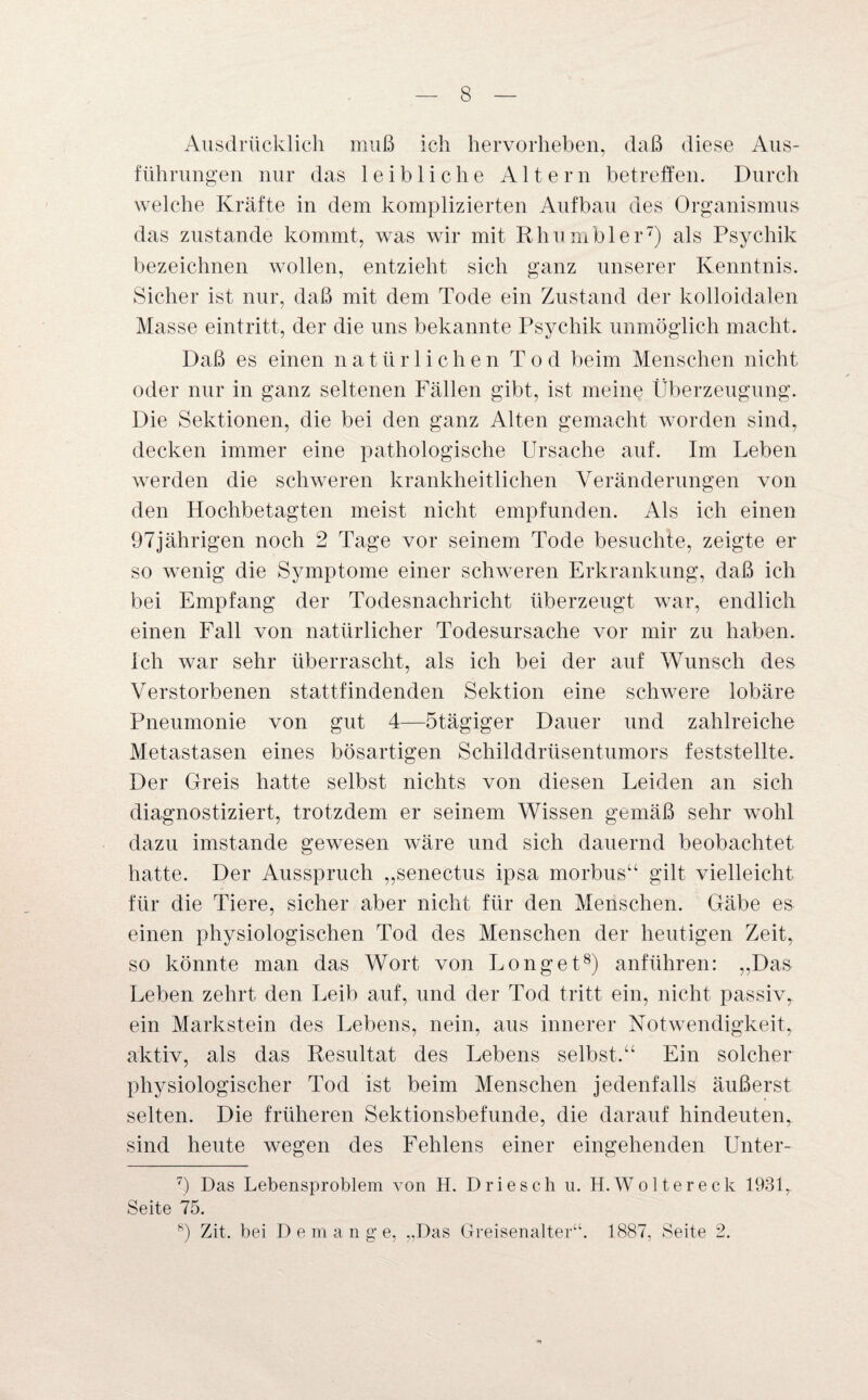 Ausdrücklich muß ich hervorheben, daß diese Aus¬ führungen nur das leibliche Altern betreffen. Durch welche Kräfte in dem komplizierten Aufbau des Organismus das zustande kommt, was wir mit Rhumbler7) als Psychik bezeichnen wollen, entzieht sich ganz unserer Kenntnis. Sicher ist nur, daß mit dem Tode ein Zustand der kolloidalen Masse eintritt, der die uns bekannte Psychik unmöglich macht. Daß es einen natürlichen Tod beim Menschen nicht oder nur in ganz seltenen Fällen gibt, ist meine Überzeugung. Die Sektionen, die bei den ganz Alten gemacht worden sind, decken immer eine pathologische Ursache auf. Im Leben werden die schweren krankheitlichen Veränderungen von den Hochbetagten meist nicht empfunden. Als ich einen 97jährigen noch 2 Tage vor seinem Tode besuchte, zeigte er so wenig die Symptome einer schweren Erkrankung, daß ich bei Empfang der Todesnachricht überzeugt war, endlich einen Fall von natürlicher Todesursache vor mir zu haben. Ich war sehr überrascht, als ich bei der auf Wunsch des Verstorbenen stattfindenden Sektion eine schwere lobäre Pneumonie von gut 4—Stägiger Dauer und zahlreiche Metastasen eines bösartigen Schilddrüsentumors feststellte. Der Greis hatte selbst nichts von diesen Leiden an sich diagnostiziert, trotzdem er seinem Wissen gemäß sehr wohl dazu imstande gewesen wäre und sich dauernd beobachtet hatte. Der Ausspruch „senectus ipsa morbus“ gilt vielleicht für die Tiere, sicher aber nicht für den Menschen. Gäbe es einen physiologischen Tod des Menschen der heutigen Zeit, so könnte man das Wort von Longet8) anführen: „Das Leben zehrt den Leib auf, und der Tod tritt ein, nicht passiv, ein Markstein des Lebens, nein, aus innerer Notwendigkeit, aktiv, als das Resultat des Lebens selbst.“ Ein solcher physiologischer Tod ist beim Menschen jedenfalls äußerst selten. Die früheren Sektionsbefunde, die darauf hindeuten, sind heute wegen des Fehlens einer eingehenden Unter- 7) Das Lebensproblem von H. Driesch u. H.Woltereck 1931, Seite 75. 8) Zit. bei D e m a n g e, „Das Greisenalter“. 1887, Seite 2.