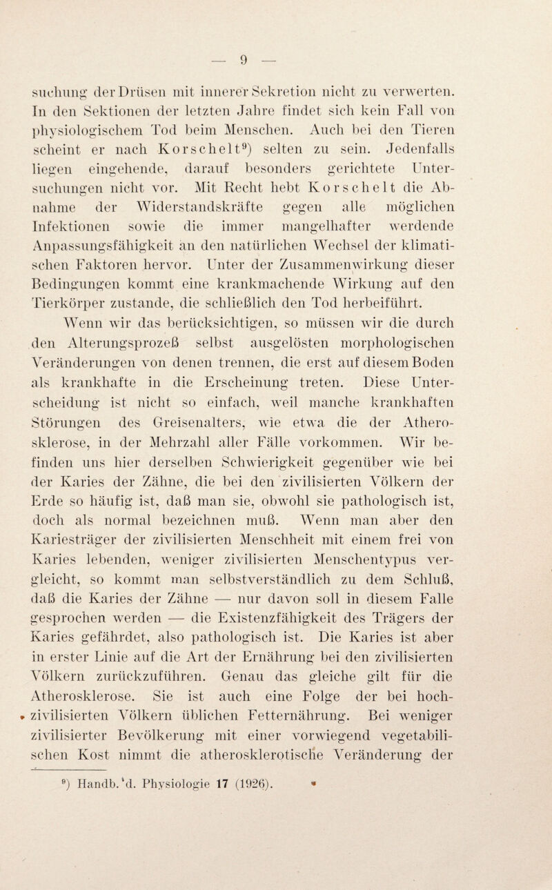 suehung der Drüsen mit innerer Sekretion nicht zn verwerten. In den Sektionen der letzten Jahre findet sich kein Fall von physiologischem Tod beim Menschen. Auch bei den Tieren scheint er nach Korschelt9) selten zu sein. Jedenfalls liegen eingehende, darauf besonders gerichtete Unter¬ suchungen nicht vor. Mit Recht hebt Korschelt die Ab¬ nahme der Widerstandskräfte gegen alle möglichen Infektionen sowie die immer mangelhafter werdende Anpassungsfähigkeit an den natürlichen Wechsel der klimati¬ schen Faktoren hervor. Unter der Zusammenwirkung dieser Bedingungen kommt eine krankmachende Wirkung auf den Tierkörper zustande, die schließlich den Tod herbeiführt. Wenn wir das berücksichtigen, so müssen wir die durch den Alterungsprozeß selbst ausgelösten morphologischen Veränderungen von denen trennen, die erst auf diesem Boden als krankhafte in die Erscheinung treten. Diese Unter¬ scheidung ist nicht so einfach, weil manche krankhaften Störungen des Greisenalters, wie etwa die der Athero¬ sklerose, in der Mehrzahl aller Fälle Vorkommen. Wir be¬ finden uns hier derselben Schwierigkeit gegenüber wie bei der Karies der Zähne, die bei den zivilisierten Völkern der Erde so häufig ist, daß man sie, obwohl sie pathologisch ist, doch als normal bezeichnen muß. Wenn man aber den Kariesträger der zivilisierten Menschheit mit einem frei von Karies lebenden, weniger zivilisierten Menschentypus ver¬ gleicht, so kommt man selbstverständlich zu dem Schluß, daß die Karies der Zähne — nur davon soll in diesem Falle gesprochen werden — die Existenzfähigkeit des Trägers der Karies gefährdet, also pathologisch ist. Die Karies ist aber in erster Linie auf die Art der Ernährung bei den zivilisierten Völkern zurückzuführen. Genau das gleiche gilt für die Atherosklerose. Sie ist auch eine Folge der bei hoch- * zivilisierten Völkern üblichen Fetternährung. Bei weniger zivilisierter Bevölkerung mit einer vorwiegend vegetabili¬ schen Kost nimmt die atherosklerotische Veränderung der 9) Handb.'d. Physiologie 17 (1926). *