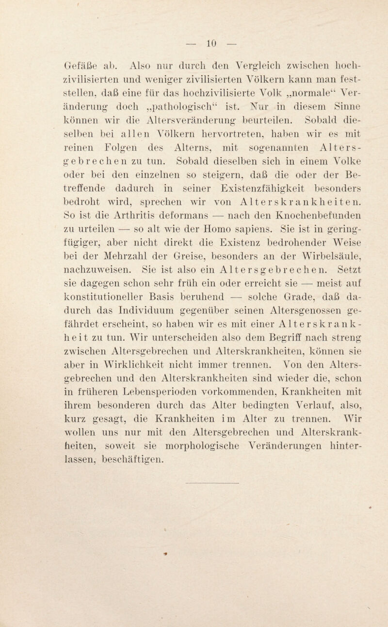 f — 10 — Gefäße ab. Also nur durch den Vergleich zwischen hoch¬ zivilisierten und weniger zivilisierten Völkern kann man fest¬ stellen, daß eine für das hochzivilisierte Volk „normale“ Ver¬ änderung doch „pathologisch“ ist. Nur in diesem Sinne können wir die Altersveränderung beurteilen. Sobald die¬ selben bei allen Völkern hervortreten, haben wir es mit reinen Folgen des Alterns, mit sogenannten Alters¬ gebrechen zu tun. Sobald dieselben sich in einem Volke oder bei den einzelnen so steigern, daß die oder der Be¬ treffende dadurch in seiner Existenzfähigkeit besonders bedroht wird, sprechen wir von Alterskrankheiten. So ist die Arthritis deformans — nach den Knochenbefunden zu urteilen — so alt wie der Homo sapiens. Sie ist in gering¬ fügiger, aber nicht direkt die Existenz bedrohender Weise bei der Mehrzahl der Greise, besonders an der Wirbelsäule, nachzuweisen. Sie ist also ein Altersgebrechen. Setzt sie dagegen schon sehr früh ein oder erreicht sie — meist auf konstitutioneller Basis beruhend — solche Grade, daß da¬ durch das Individuum gegenüber seinen Altersgenossen ge¬ fährdet erscheint, so haben wir es mit einer Alterskrank¬ heit zu tun. Wir unterscheiden also dem Begriff nach streng zwischen Altersgebrechen und Alterskrankheiten, können sie aber in Wirklichkeit nicht immer trennen. Von den Alters¬ gebrechen und den Alterskrankheiten sind wieder die, schon in früheren Lebensperioden vorkommenden, Krankheiten mit ihrem besonderen durch das Alter bedingten Verlauf, also, kurz gesagt, die Krankheiten im Alter zu trennen. Wir wollen uns nur mit den Altersgebrechen und Alterskrank¬ heiten, soweit sie morphologische Veränderungen hinter¬ lassen, beschäftigen.