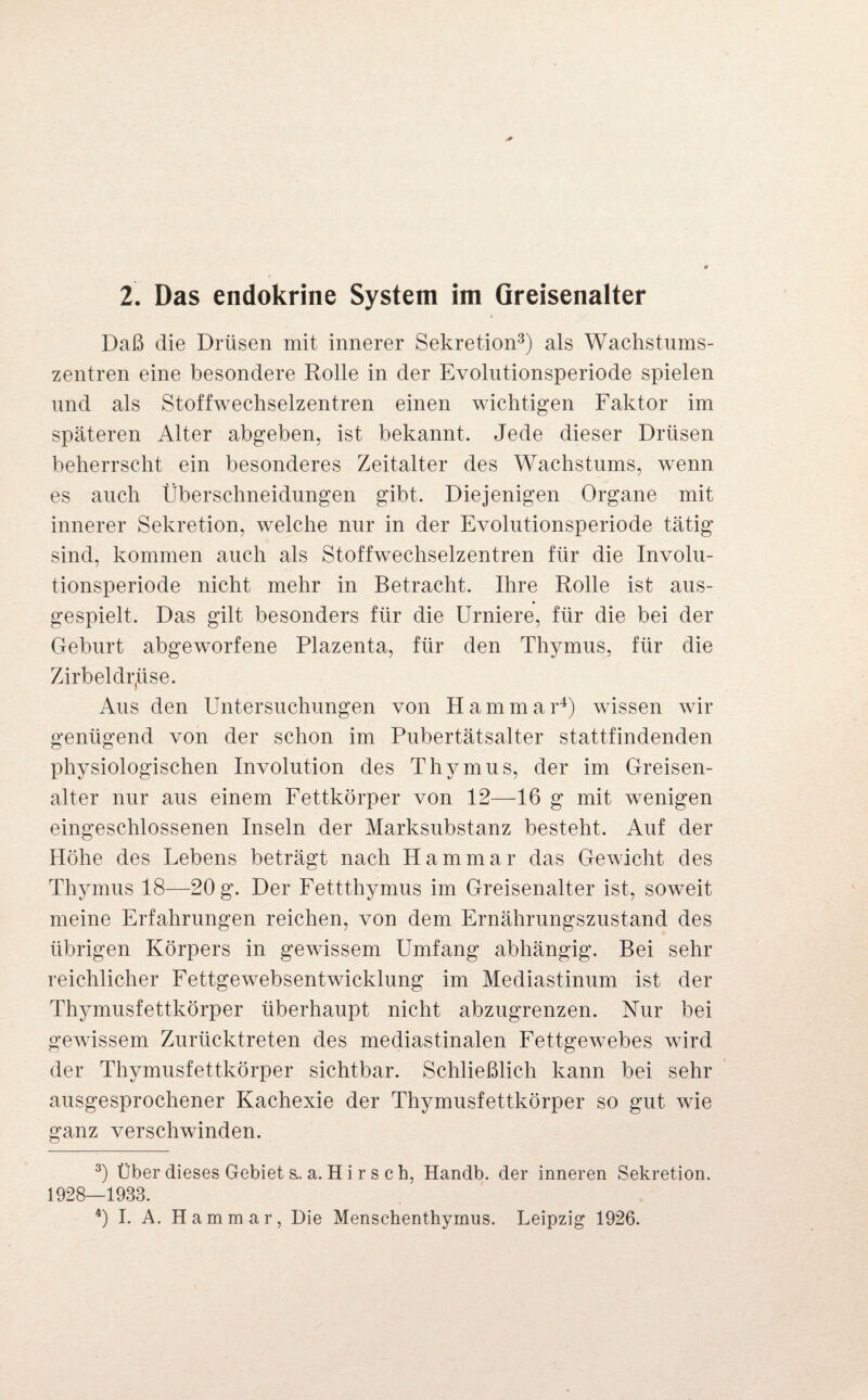 2. Das endokrine System im Oreisenalter Daß die Drüsen mit innerer Sekretion3) als Wachstums¬ zentren eine besondere Rolle in der Evolutionsperiode spielen und als Stoffwechselzentren einen wichtigen Faktor im späteren Alter abgeben, ist bekannt. Jede dieser Drüsen beherrscht ein besonderes Zeitalter des Wachstums, wenn es auch Überschneidungen gibt. Diejenigen Organe mit innerer Sekretion, welche nur in der Evolutionsperiode tätig sind, kommen auch als Stoffwechselzentren für die Involu¬ tionsperiode nicht mehr in Betracht. Ihre Rolle ist aus¬ gespielt. Das gilt besonders für die Urniere, für die bei der Geburt abgeworfene Plazenta, für den Thymus, für die Zirbeldrüse. Aus den Untersuchungen von Hammar4) wissen wir genügend von der schon im Pubertätsalter stattfindenden physiologischen Involution des Thymus, der im Greisen- alter nur aus einem Fettkörper von 12—16 g mit wenigen eingeschlossenen Inseln der Marksubstanz besteht. Auf der Höhe des Lebens beträgt nach Hammar das Gewicht des Thymus 18—20 g. Der Fettthymus im Greisenalter ist, soweit meine Erfahrungen reichen, von dem Ernährungszustand des übrigen Körpers in gewissem Umfang abhängig. Bei sehr reichlicher Fettgewebsentwicklung im Mediastinum ist der Thymusfettkörper überhaupt nicht abzugrenzen. Nur bei gewissem Zurücktreten des mediastinalen Fettgewebes wird der Thymusfettkörper sichtbar. Schließlich kann bei sehr ausgesprochener Kachexie der Thymusfettkörper so gut wie ganz verschwinden. 3) Über dieses Gebiet s.. a. H i r s c h, Handb. der inneren Sekretion. 1928—1933. 4) I. A. Hammar, Die Menschenthymus. Leipzig 1926.