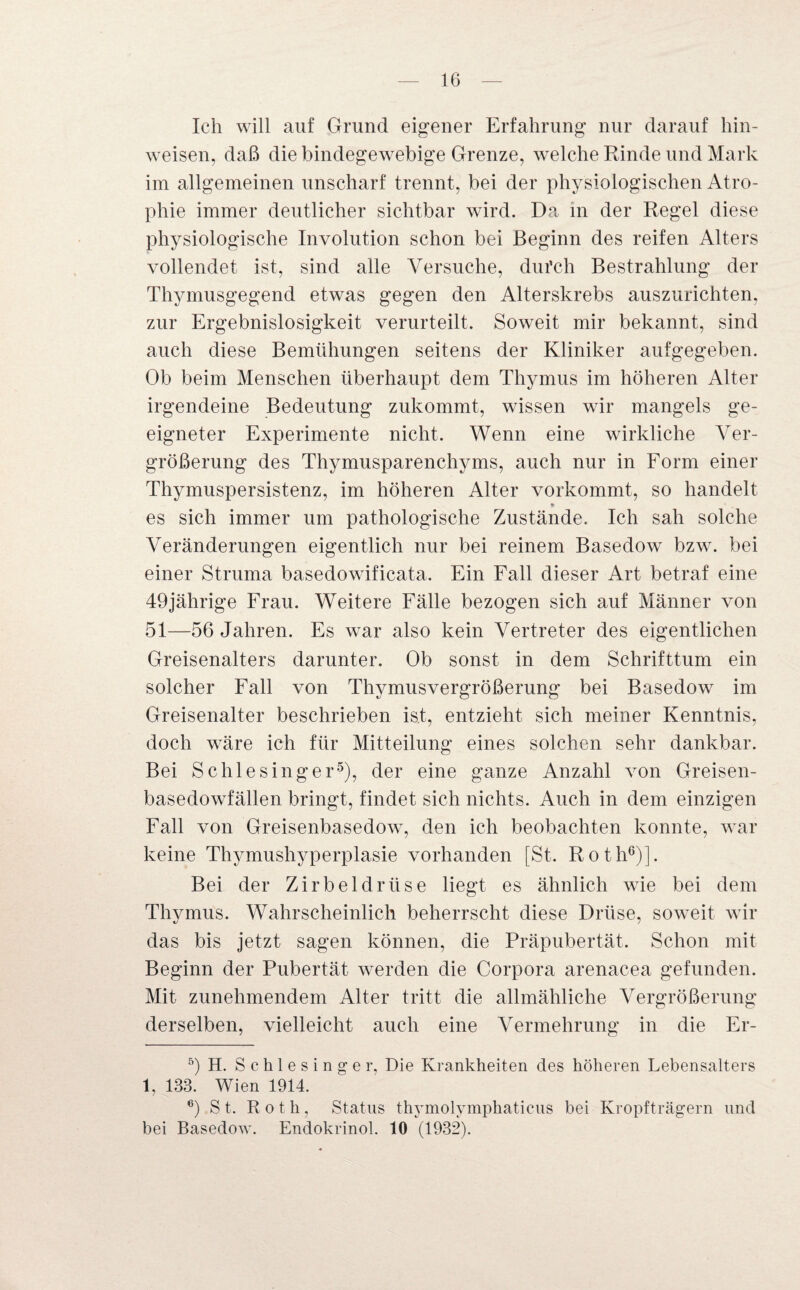 Ich will auf Grund eigener Erfahrung nur darauf hin- weisen, daß die bindegewebige Grenze, welche Rinde und Mark im allgemeinen unscharf trennt, bei der physiologischen Atro¬ phie immer deutlicher sichtbar wird. Da in der Regel diese physiologische Involution schon bei Beginn des reifen Alters vollendet ist, sind alle Versuche, dui’ch Bestrahlung der Thymusgegend etwas gegen den Alterskrebs auszurichten, zur Ergebnislosigkeit verurteilt. Soweit mir bekannt, sind auch diese Bemühungen seitens der Kliniker aufgegeben. Ob beim Menschen überhaupt dem Thymus im höheren Alter irgendeine Bedeutung zukommt, wissen wir mangels ge¬ eigneter Experimente nicht. Wenn eine wirkliche Ver¬ größerung des Thymusparenchyms, auch nur in Form einer Thymuspersistenz, im höheren Alter vorkommt, so handelt * es sich immer um pathologische Zustände. Ich sah solche Veränderungen eigentlich nur bei reinem Basedow bzw. bei einer Struma basedowificata. Ein Fall dieser Art betraf eine 49jährige Frau. Weitere Fälle bezogen sich auf Männer von 51—56 Jahren. Es war also kein Vertreter des eigentlichen Greisenalters darunter. Ob sonst in dem Schrifttum ein solcher Fall von Thymusvergrößerung bei Basedow im Greisenalter beschrieben ist, entzieht sich meiner Kenntnis, doch wäre ich für Mitteilung eines solchen sehr dankbar. Bei Schlesinger5), der eine ganze Anzahl von Greisen- basedowfällen bringt, findet sich nichts. Auch in dem einzigen Fall von Greisenbasedow, den ich beobachten konnte, war keine Thymushyperplasie vorhanden [St. Roth6)]. Bei der Zirbeldrüse liegt es ähnlich wie bei dem Thymus. Wahrscheinlich beherrscht diese Drüse, soweit wir das bis jetzt sagen können, die Präpubertät. Schon mit Beginn der Pubertät werden die Corpora arenacea gefunden. Mit zunehmendem Alter tritt die allmähliche Vergrößerung derselben, vielleicht auch eine Vermehrung in die Er- 5) H. Schlesinger. Die Krankheiten des höheren Lebensalters 1, 133. Wien 1914. 6) St. Roth, Status thymolymphaticus bei Kropfträgern und bei Basedow. Endokrinol. 10 (1932).