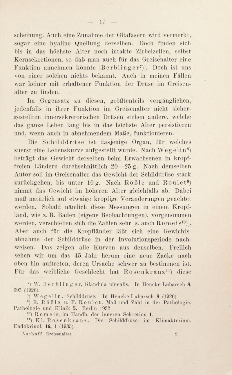 scheinung. Auch eine Zunahme der Gliafasern wird vermerkt, sogar eine hyaline Quellung derselben. Doch finden sich bis in das höchste Alter noch intakte Zirbelzellen, selbst Kernsekretionen, so daß man auch für das Greisenalter eine Funktion annehmen könnte [Berblinger7)]. Doch ist uns von einer solchen nichts bekannt. Auch in meinen Fällen war keiner mit erhaltener Funktion der Drüse im Greisen¬ alter zu finden. Im Gegensatz zu diesen, größtenteils vergänglichen, jedenfalls in ihrer Funktion im Greisenalter nicht sicher¬ gestellten innersekretorischen Drüsen stehen andere, welche das ganze Leben lang bis in das höchste Alter persistieren und, wenn auch in abnehmendem Maße, funktionieren. Die Schilddrüse ist dasjenige Organ, für welches zuerst eine Lebenskurve aufgestellt wurde. Nach Wegelin8) beträgt das Gewicht derselben beim Erwachsenen in kropf¬ freien Ländern durchschnittlich 20—25 g. Nach demselben Autor soll im Greisenalter das Gewicht der Schilddrüse stark zurückgehen, bis unter 10 g. Nach Rößle und Roulet9) nimmt das Gewicht im höheren Alter gleichfalls ab. Dabei muß natürlich auf etwaige kropfige Veränderungen geachtet werden. Sobald nämlich diese Messungen in einem Kropf¬ land, wie z. B. Baden (eigene Beobachtungen), vorgenommen werden, verschieben sich die Zahlen sehr [s. auch Romeis10)]. Aber auch für die Kropfländer läßt sich eine Gewichts¬ abnahme der Schilddrüse in der Involutionsperiode nach- weisen. Das zeigen alle Kurven aus denselben. Freilich sehen wir um das 45. Jahr herum eine neue Zacke nach oben hin auftreten, deren Ursache schwer zu bestimmen ist. Für das weibliche Geschlecht hat Rosenkranz11) diese 7) W. Berblinge r, Glandula pinealis. In Hencke-Lubarsch 8, 695 (1926). 8) W e g e 1 i n , Schilddrüse. In Hencke-Lubarsch 8 (1926). e) R. Rößle u. F. Roulet, Maß und Zahl in der Pathologie. Pathologie und Klinik 5. Berlin 1932. 10) Romeis, im Handb. der inneren Sekretion 1. u) Kl. Rosenkranz, Die Schilddrüse im Klimakterium. Endokrinol. 16, 1 (1935). Aschoff, Greisenalter. 2