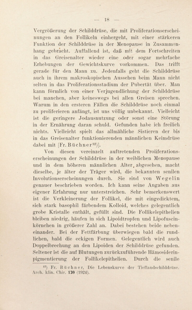 Vergrößerung der Schilddrüse, die mit ProliferationserscheF nungen an den Follikeln einhergeht, mit einer stärkeren Funktion der Schilddrüse in der Menopause in Zusammen¬ hang gebrächt. Auffallend ist, daß mit dem Fortschreiten in das Greisenalter wieder eine oder sogar mehrfache Erhebungen der Gewichtskurve Vorkommen. Das trifft gerade für den Mann zu. Jedenfalls geht die Schilddrüse auch in ihrem makroskopischen Aussehen beim Mann nicht selten in das Proliferationsstadium der Pubertät über. Man kann förmlich von einer Verjugendlichung der Schilddrüse bei manchen, aber keineswegs bei allen Greisen sprechen. Warum in den ersteren Fällen die Schilddrüse noch einmal zu proliferieren anfängt, ist uns völlig unbekannt. Vielleicht ist die geringere Jodausnutzung oder sonst eine Störung in der Ernährung daran schuld. Gefunden habe ich freilich nichts. Vielleicht spielt das allmähliche Sistieren der bis in das Greisenalter funktionierenden männlichen Keimdrüse dabei mit [Fr. Büchner12)]. Von diesen vereinzelt auf tretenden Proiiferations- erscheinungen der Schilddrüse in der weiblichen Menopause und in dem höheren männlichen Alter, abgesehen, macht dieselbe, je älter der Träger wird, die bekannten senilen Involutionserscheinungen durch. Sie sind von Wegelin genauer beschrieben worden. Ich kann seine Angaben aus eigener Erfahrung nur unterstreichen. Sehr bemerkenswert ist die Verkleinerung der Follikel, die mit eingedicktem, sich stark basophil färbendem Kolloid, welches gelegentlich grobe Kristalle enthält, gefüllt sind. Die Follikelepithelien bleiben niedrig, häufen in sich Lipoidtropfen und Lipofuscin- körnchen in größerer Zahl an. Dabei bestehen beide neben¬ einander. Bei der Fettfärbung überwiegen bald die rund¬ lichen, bald die eckigen Formen. Gelegentlich wird auch Doppelbrechung an den Lipoiden der Schilddrüse gefunden. Seltener ist die auf Blutungen zurückzuführende Hämosiderin¬ pigmentierung der Follikelepithelien. Durch die senile 12) Fr. Büchner, Die Lebenskurve der Tieflandschilddrüse. Arch. klin. Chir. 130 (1924).