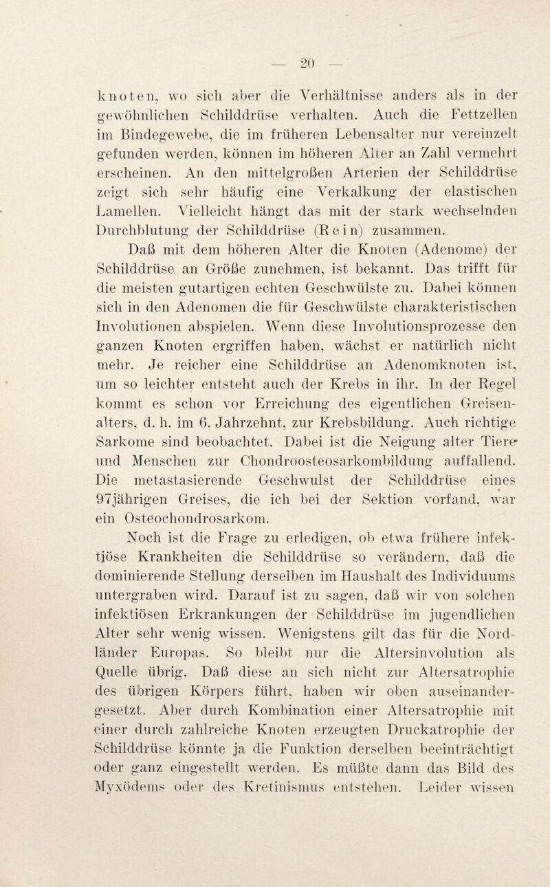 knoten, wo sich aber die Verhältnisse anders als in der gewöhnlichen Schilddrüse verhalten. Auch die Fettzellen im Bindegewebe, die im früheren Lebensalter nur vereinzelt gefunden werden, können im höheren Alter an Zahl vermehrt erscheinen. An den mittelgroßen Arterien der Schilddrüse zeigt sich sehr häufig eine Verkalkung der elastischen Lamellen. Vielleicht hängt das mit der stark wechselnden Durchblutung der Schilddrüse (Rein) zusammen. Daß mit dem höheren Alter die Knoten (Adenome) der Schilddrüse an Größe zunehmen, ist bekannt. Das trifft für die meisten gutartigen echten Geschwülste zu. Dabei können sich in den Adenomen die für Geschwülste charakteristischen Involutionen abspielen. Wenn diese Involutionsprozesse den ganzen Knoten ergriffen haben, wächst er natürlich nicht mehr. Je reicher eine Schilddrüse an Adenomknoten ist, um so leichter entsteht auch der Krebs in ihr. In der Regel kommt es schon vor Erreichung des eigentlichen Greisen- alters, d. h. im 6. Jahrzehnt, zur Krebsbildung. Auch richtige Sarkome sind beobachtet. Dabei ist die Neigung alter Tiere' und Menschen zur Chondroosteosarkombildung auffallend. Die metastasierende Geschwulst der Schilddrüse eines 97jährigen Greises, die ich bei der Sektion vorfand, war ein Osteochondrosarkom. Noch ist die Frage zu erledigen, ob etwa frühere infek¬ tiöse Krankheiten die Schilddrüse so verändern, daß die dominierende Stellung derselben im Haushalt des Individuums untergraben wird. Darauf ist zu sagen, daß wir von solchen infektiösen Erkrankungen der Schilddrüse im jugendlichen Alter sehr wenig wissen. Wenigstens gilt das für die Nord¬ länder Europas. So bleibt nur die Altersinvolution als Quelle übrig. Daß diese an sich nicht zur Altersatrophie des übrigen Körpers führt, haben wir oben auseinander¬ gesetzt. Aber durch Kombination einer Altersatrophie mit einer durch zahlreiche Knoten erzeugten Druckatrophie der Schilddrüse könnte ja die Funktion derselben beeinträchtigt oder ganz eingestellt werden. Es müßte dann das Bild des Myxödems oder des Kretinismus entstehen. Leider wissen