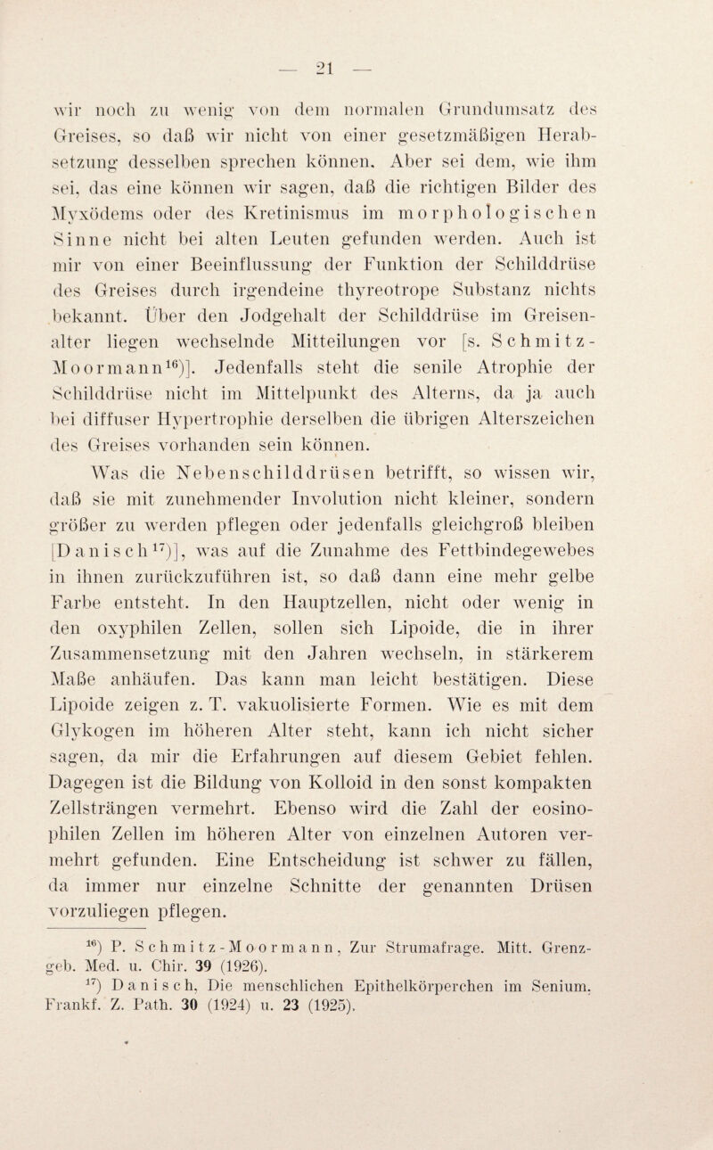 wir noch zu wenig,' von dem normalen Grundumsatz des Greises, so daß wir nicht von einer gesetzmäßigen Herab¬ setzung desselben sprechen können. Aber sei dem, wie ihm sei, das eine können wir sagen, daß die richtigen Bilder des Myxödems oder des Kretinismus im morphologischen Sinne nicht bei alten Leuten gefunden werden. Auch ist mir von einer Beeinflussung der Funktion der Schilddrüse des Greises durch irgendeine thyreotrope Substanz nichts bekannt. Über den Jodgehalt der Schilddrüse im Greisen- alter liegen wechselnde Mitteilungen vor [s. Schmitz- Moormann16)]. Jedenfalls steht die senile Atrophie der Schilddrüse nicht im Mittelpunkt des Alterns, da ja auch bei diffuser Hypertrophie derselben die übrigen Alterszeichen des Greises vorhanden sein können. Was die Nebenschilddrüsen betrifft, so wissen wir, daß sie mit zunehmender Involution nicht kleiner, sondern größer zu werden pflegen oder jedenfalls gleichgroß bleiben [Dänisch17)], was auf die Zunahme des Fettbindegewebes in ihnen zurückzuführen ist, so daß dann eine mehr gelbe Farbe entsteht. In den Hauptzellen, nicht oder wenig in den oxyphilen Zellen, sollen sich Lipoide, die in ihrer Zusammensetzung mit den Jahren wechseln, in stärkerem Maße anhäufen. Das kann man leicht bestätigen. Diese Lipoide zeigen z. T. vakuolisierte Formen. Wie es mit dem Glykogen im höheren Alter steht, kann ich nicht sicher sagen, da mir die Erfahrungen auf diesem Gebiet fehlen. Dagegen ist die Bildung von Kolloid in den sonst kompakten Zellsträngen vermehrt. Ebenso wird die Zahl der eosino¬ philen Zellen im höheren Alter von einzelnen Autoren ver¬ mehrt gefunden. Eine Entscheidung ist schwer zu fällen, da immer nur einzelne Schnitte der genannten Drüsen vorzuliegen pflegen. 16) P. Schmitz-Moormann, Zur Strumafrage. Mitt. Grenz¬ geb. Med. u. Chir. 39 (1926). 17) D a n i s c h, Die menschlichen Epithelkörperchen im Senium, Frankf. Z. Path. 30 (1924) u. 23 (1925).