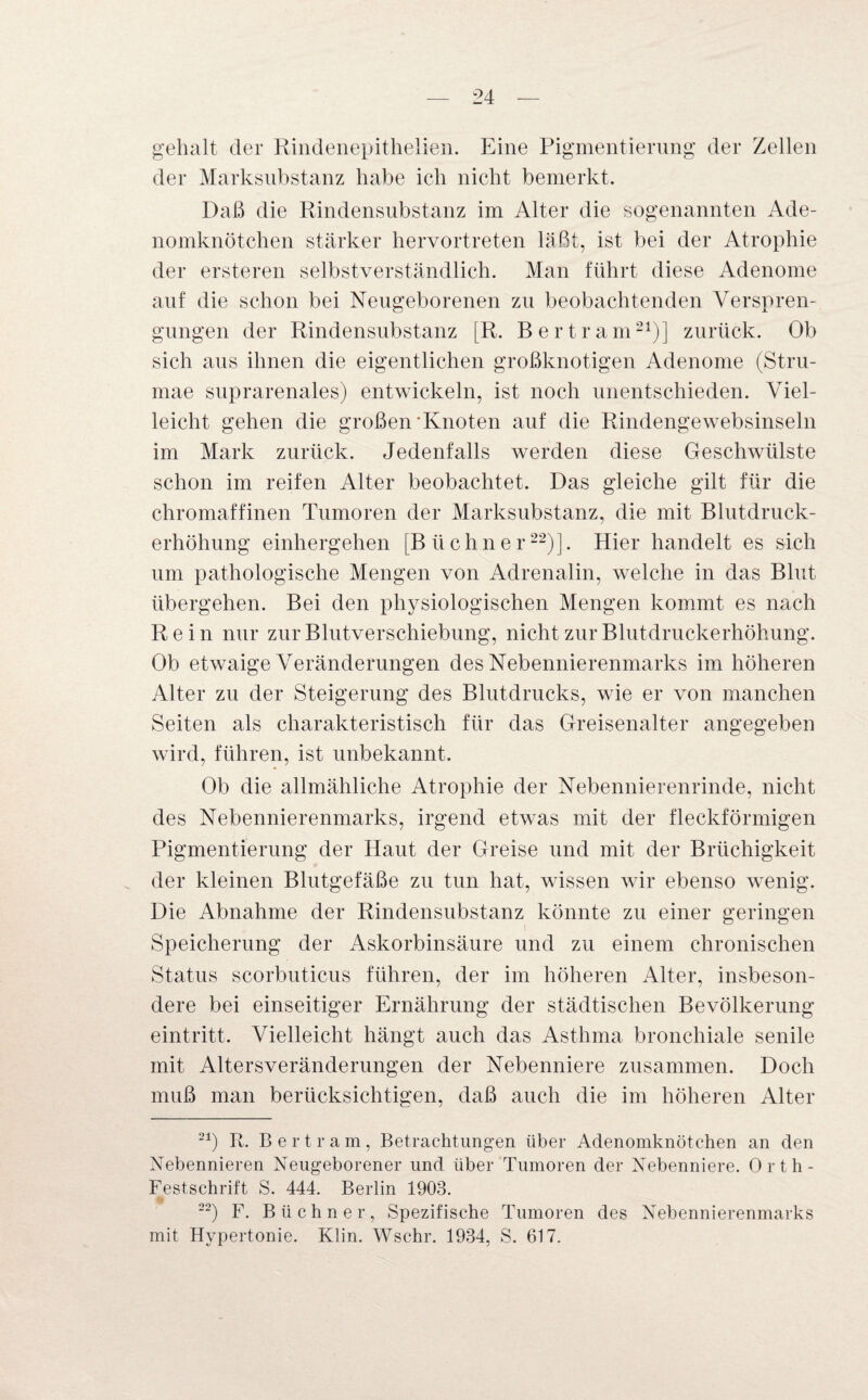 gehalt der Rindenepithelien. Eine Pigmentierung der Zellen der Marksubstanz habe ich nicht bemerkt. Daß die Rindensubstanz im Alter die sogenannten Ade¬ nomknötchen stärker hervortreten läßt, ist bei der Atrophie der ersteren selbstverständlich. Man führt diese Adenome auf die schon bei Neugeborenen zu beobachtenden Verspren¬ gungen der Rindensubstanz [R. Bertram21)] zurück. Ob sich aus ihnen die eigentlichen großknotigen Adenome (Stru- mae suprarenales) entwickeln, ist noch unentschieden. Viel¬ leicht gehen die großen'Knoten auf die Rindengewebsinseln im Mark zurück. Jedenfalls werden diese Geschwülste schon im reifen Alter beobachtet. Das gleiche gilt für die chromaffinen Tumoren der Marksubstanz, die mit Blutdruck¬ erhöhung einhergehen [Büchner22)]. Hier handelt es sich um pathologische Mengen von Adrenalin, welche in das Blut übergehen. Bei den physiologischen Mengen kommt es nach Rein nur zur Blutverschiebung, nicht zur Blutdruckerhöhung. Ob etwaige Veränderungen des Nebennierenmarks im höheren Alter zu der Steigerung des Blutdrucks, wie er von manchen Seiten als charakteristisch für das Greisenalter angegeben wird, führen, ist unbekannt. Ob die allmähliche Atrophie der Nebennierenrinde, nicht des Nebennierenmarks, irgend etwas mit der fleckförmigen Pigmentierung der Haut der Greise und mit der Brüchigkeit der kleinen Blutgefäße zu tun hat, wissen wir ebenso wenig. Die Abnahme der Rindensubstanz könnte zu einer geringen Speicherung der Askorbinsäure und zu einem chronischen Status scorbuticus führen, der im höheren Alter, insbeson¬ dere bei einseitiger Ernährung der städtischen Bevölkerung eintritt. Vielleicht hängt auch das Asthma bronchiale senile mit Altersveränderungen der Nebenniere zusammen. Doch muß man berücksichtigen, daß auch die im höheren Alter 21) R. Bertram, Betrachtungen über Adenomknötchen an den Nebennieren Neugeborener und über Tumoren der Nebenniere. Orth- Festschrift S. 444. Berlin 1903. 22) F. Büchner, Spezifische Tumoren des Nebennierenmarks mit Hypertonie. Klin. Wsehr. 1934, S. 617.