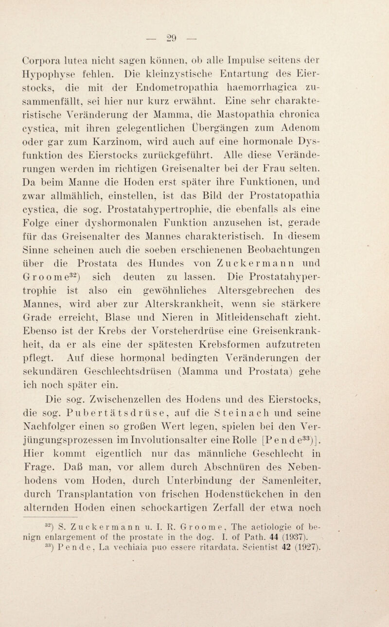 Corpora lutea nicht sagen können, ob alle Impulse seitens der Hypophyse fehlen. Die kleinzystische Entartung des Eier¬ stocks, die mit der Endometropathia haemorrhagica zu¬ sammenfällt, sei hier nur kurz erwähnt. Eine sehr charakte¬ ristische Veränderung der Mamma, die Mastopathia chronica cystica, mit ihren gelegentlichen Übergängen zum Adenom oder gar zum Karzinom, wird auch auf eine hormonale Dys¬ funktion des Eierstocks zurückgeführt. Alle diese Verände¬ rungen werden im richtigen Greisenalter bei der Frau selten. Da beim Manne die Hoden erst später ihre Funktionen, und zwar allmählich, einstellen, ist das Bild der Prostatopathia cystica, die sog. Prostatahypertrophie, die ebenfalls als eine Folge einer dyshormonalen Funktion anzusehen ist, gerade für das Greisenalter des Mannes charakteristisch. In diesem Sinne scheinen auch die soeben erschienenen Beobachtungen über die Prostata des Hundes von Zucker mann und G r o o m e32) sich deuten zu lassen. Die Prostatahyper¬ trophie ist also ein gewöhnliches Altersgebrechen des Mannes, wird aber zur Alterskrankheit, wenn sie stärkere Grade erreicht, Blase und Nieren in Mitleidenschaft zieht. Ebenso ist der Krebs der Vorsteherdrüse eine Greisenkrank- heit, da er als eine der spätesten Krebsformen aufzutreten pflegt. Auf diese hormonal bedingten Veränderungen der sekundären Geschlechtsdrüsen (Mamma und Prostata) gehe ich noch später ein. Die sog. Zwischenzellen des Hodens und des Eierstocks, die sog. Pube'rtätsdrüse, auf die Steinach und seine Nachfolger einen so großen Wert legen, spielen bei den Ver¬ jüngungsprozessen im Involutionsalter eine Rolle [Pen de33)]. Hier kommt eigentlich nur das männliche Geschlecht in Frage. Daß man, vor allem durch Abschnüren des Neben¬ hodens vom Hoden, durch Unterbindung der Samenleiter, durch Transplantation von frischen Hodenstückchen in den alternden Hoden einen schockartigen Zerfall der etwa noch 32) S. Zuck er mann u. I. R. Groome, The aetiologie of be¬ nign enlargement of the prostate in the dog. I. of Path. 44 (1937). 33) Pen de, La vechiaia puo essere ritardata. Seientist 42 (1927).