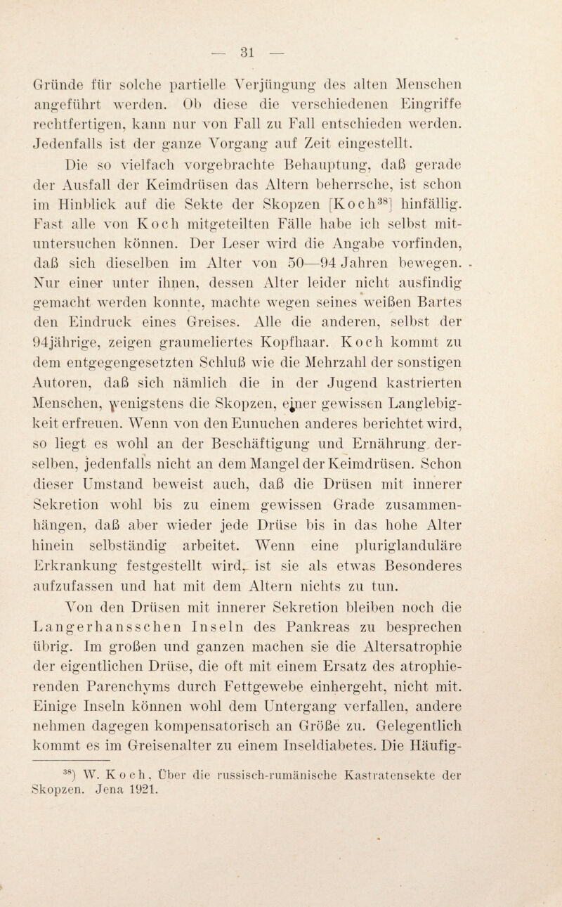 Gründe für solche partielle Verjüngung des alten Menschen angeführt werden. Ob diese die verschiedenen Eingriffe rechtfertigen, kann nur von Fall zu Fall entschieden werden. Jedenfalls ist der ganze Vorgang auf Zeit eingestellt. Die so vielfach vorgebrachte Behauptung, daß gerade der Ausfall der Keimdrüsen das Altern beherrsche, ist schon im Hinblick auf die Sekte der Skopzen [Koch38] hinfällig. Fast alle von Koch mitgeteilten Fälle habe ich selbst mit¬ untersuchen können. Der Leser wird die Angabe vorfinden, daß sich dieselben im Alter von 50—94 Jahren bewegen. - Nur einer unter ihnen, dessen Alter leider nicht ausfindig gemacht werden konnte, machte wegen seines weißen Bartes den Eindruck eines Greises. Alle die anderen, selbst der 94jährige, zeigen graumeliertes Kopfhaar. Koch kommt zu dem entgegengesetzten Schluß wie die Mehrzahl der sonstigen Autoren, daß sich nämlich die in der Jugend kastrierten Menschen, wenigstens die Skopzen, epier gewissen Langlebig¬ keit erfreuen. Wenn von den Eunuchen anderes berichtet wird, so liegt es wohl an der Beschäftigung und Ernährung der- , ■» selben, jedenfalls nicht an dem Mangel der Keimdrüsen. Schon dieser Umstand beweist auch, daß die Drüsen mit innerer Sekretion wohl bis zu einem gewissen Grade Zusammen¬ hängen, daß aber wieder jede Drüse bis in das hohe Alter hinein selbständig arbeitet. Wenn eine pluriglanduläre Erkrankung festgestellt wirdr ist sie als etwas Besonderes aufzufassen und hat mit dem Altern nichts zu tun. Von den Drüsen mit innerer Sekretion bleiben noch die Langerhanssehen Inseln des Pankreas zu besprechen übrig. Im großen und ganzen machen sie die Altersatrophie der eigentlichen Drüse, die oft mit einem Ersatz des atrophie- renden Parenchyms durch Fettgewebe einhergeht, nicht mit. Einige Inseln können wohl dem Untergang verfallen, andere nehmen dagegen kompensatorisch an Größe zu. Gelegentlich kommt es im Greisenalter zu einem Inseldiabetes. Die IJäufig- 38) W. Koch, Über die russisch-rumänische Kastratensekte der Skopzen. Jena 1921.