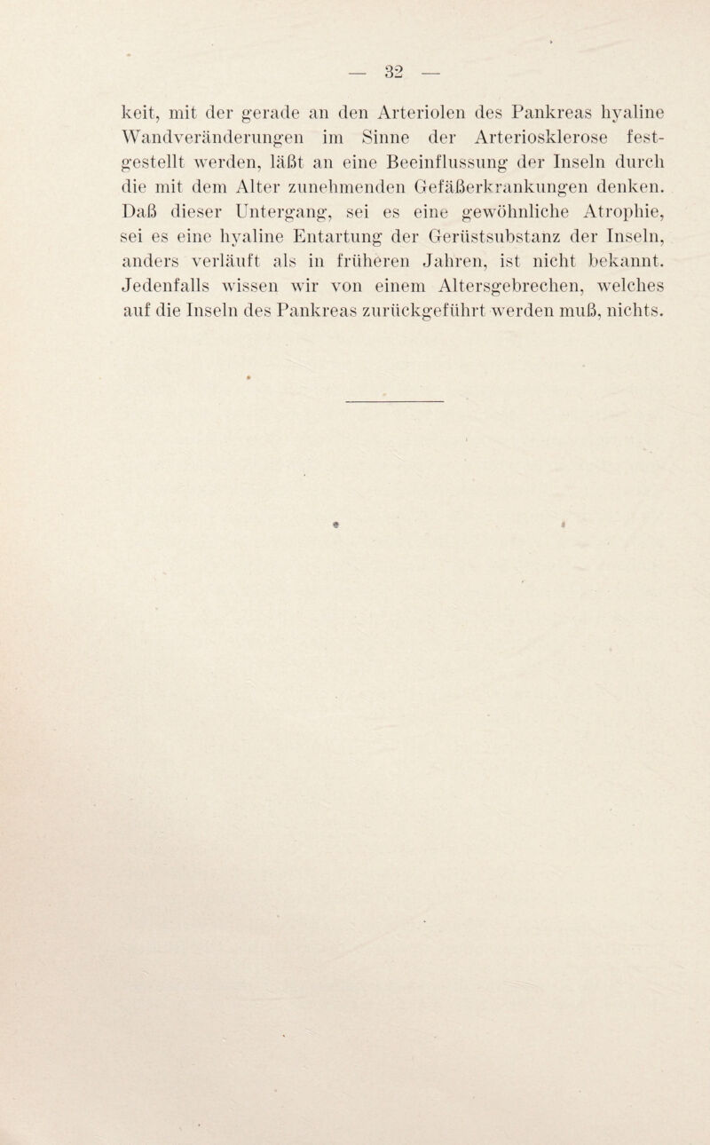 keit, mit der gerade an den Arteriolen des Pankreas hyaline Wandveränderungen im Sinne der Arteriosklerose fest- gestellt werden, läßt an eine Beeinflussung der Inseln durch die mit dem Alter zunehmenden Gefäßerkrankungen denken. Daß dieser Untergang, sei es eine gewöhnliche Atrophie, sei es eine hyaline Entartung der Gerüstsubstanz der Inseln, anders verläuft als in früheren Jahren, ist nicht bekannt. Jedenfalls wissen wir von einem Altersgebrechen, welches auf die Inseln des Pankreas zurückgeführt werden muß, nichts. « <