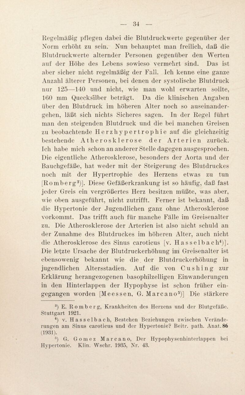 Regelmäßig pflegen dabei die Blutdruckwerte gegenüber der Norm erhöht zu sein. Nun behauptet man freilich, daß die Blutdruckwerte alternder Personen gegenüber den Werten auf der Höhe des Lebens sowieso vermehrt sind. Das ist aber sicher nicht regelmäßig der Fall. Ich kenne eine ganze Anzahl älterer Personen, bei denen der systolische Blutdruck nur 125—140 und nicht, wie man wohl erwarten sollte, 160 mm Quecksilber beträgt. Da die klinischen Angaben über den Blutdruck im höheren Alter noch so auseinander¬ gehen, läßt sich nichts Sicheres sagen. In der Regel führt man den steigenden Blutdruck und die bei manchen Greisen zu beobachtende Herzhypertrophie auf die gleichzeitig bestehende Atherosklerose der Arterien zurück. Ich habe mich schon an anderer Stelle dagegen ausgesprochen. Die eigentliche Atherosklerose, besonders der Aorta und der Bauchgefäße, hat weder mit der Steigerung des Blutdruckes noch mit der Hypertrophie des Herzens etwas zu tun [Romberg3)]. Diese Gefäßerkrankung ist so häufig, daß fast jeder Greis ein vergrößertes Herz besitzen müßte, was aber, wie oben ausgeführt, nicht zutrifft. Ferner ist bekannt, daß die Hypertonie der Jugendlichen ganz ohne Atherosklerose vorkommt. Das trifft auch für manche Fälle im Greisenalter zu. Die Atherosklerose der Arterien ist also nicht schuld an der Zunahme des Blutdruckes im höheren Alter, auch nicht die Atherosklerose des Sinus caroticus [v. Hasselbach4)]. Die lefzte Ursache der Blutdruckerhöhung im Greisenalter ist ebensowenig bekannt wie die. der Blutdruckerhöhung in jugendlichen Altersstadien. Auf die von C u s h i n g zur Erklärung herangezogenen basophilzelligen Einwanderungen in den Hinterlappen der Hypophyse ist schon früher ein¬ gegangen worden [Me essen, G. Marc an o5)] Die stärkere 3) E. Romberg, Krankheiten des Herzens und der Blutgefäße. Stuttgart 1921. 4) v. Hasselbach, Bestehen Beziehungen zwischen Verände¬ rungen am Sinus caroticus und der Hypertonie? Beitr. path. Anat,. 86 (1931). 5) G. Gomez Marc an o, Der Hvpophysenhinterlappen bei Hypertonie. Klin. Wschr. 1935, Nr. 43.