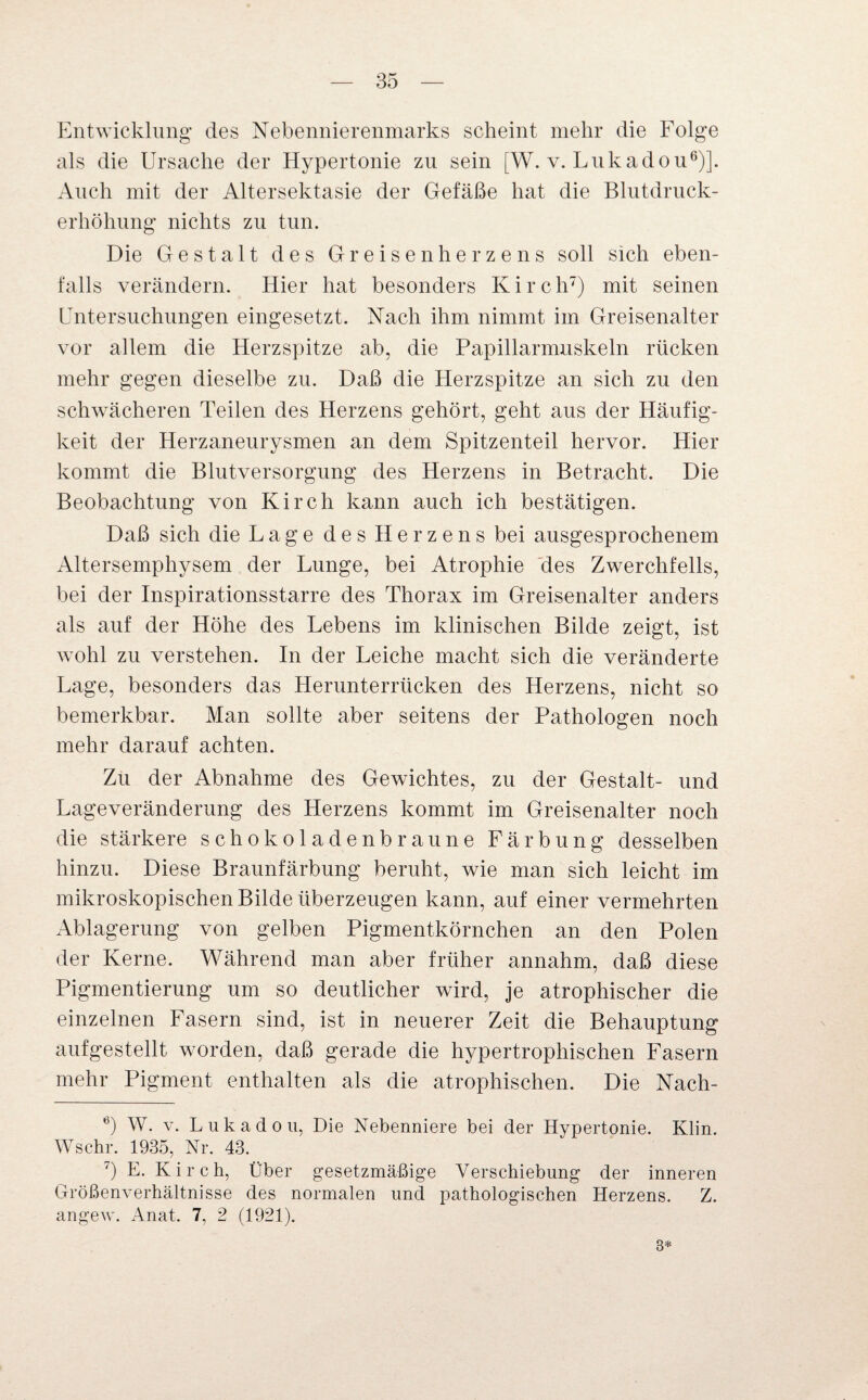 Entwicklung“ des Nebennierenmarks scheint mehr die Folge als die Ursache der Hypertonie zu sein [W. v. Lukadou6)]. Auch mit der Altersektasie der Gefäße hat die Blutdruck¬ erhöhung nichts zu tun. Die Gestalt des Greisen herze ns soll sich eben¬ falls verändern. Hier hat besonders K i r c h7) mit seinen Untersuchungen eingesetzt. Nach ihm nimmt im Greisenalter vor allem die Herzspitze ab, die Papillarmuskeln rücken mehr gegen dieselbe zu. Daß die Herzspitze an sich zu den schwächeren Teilen des Herzens gehört, geht aus der Häufig¬ keit der Herzaneurysmen an dem Spitzenteil hervor. Hier kommt die Blutversorgung des Herzens in Betracht. Die Beobachtung von Kirch kann auch ich bestätigen. Daß sich die Lage des Herzens bei ausgesprochenem Altersemphysem der Lunge, bei Atrophie des Zwerchfells, bei der Inspirationsstarre des Thorax im Greisenalter anders als auf der Höhe des Lebens im klinischen Bilde zeigt, ist wohl zu verstehen. In der Leiche macht sich die veränderte Lage, besonders das Herunterrücken des Herzens, nicht so bemerkbar. Man sollte aber seitens der Pathologen noch mehr darauf achten. Zu der Abnahme des Gewichtes, zu der Gestalt- und Lageveränderung des Herzens kommt im Greisenalter noch die stärkere schokoladenbraune Färbung desselben hinzu. Diese Braunfärbung beruht, wie man sich leicht im mikroskopischen Bilde überzeugen kann, auf einer vermehrten Ablagerung von gelben Pigmentkörnchen an den Polen der Kerne. Während man aber früher annahm, daß diese Pigmentierung um so deutlicher wird, je atrophischer die einzelnen Fasern sind, ist in neuerer Zeit die Behauptung aufgestellt worden, daß gerade die hypertrophischen Fasern mehr Pigment enthalten als die atrophischen. Die Nach- 6) W. v. Lukadou, Die Nebenniere bei der Hypertonie. Klin. Wschr. 1935, Nr. 43. 7) E. Kirch, Über gesetzmäßige Verschiebung der inneren Größenverhältnisse des normalen und pathologischen Herzens. Z. angew. Anat. 7, 2 (1921). 3*