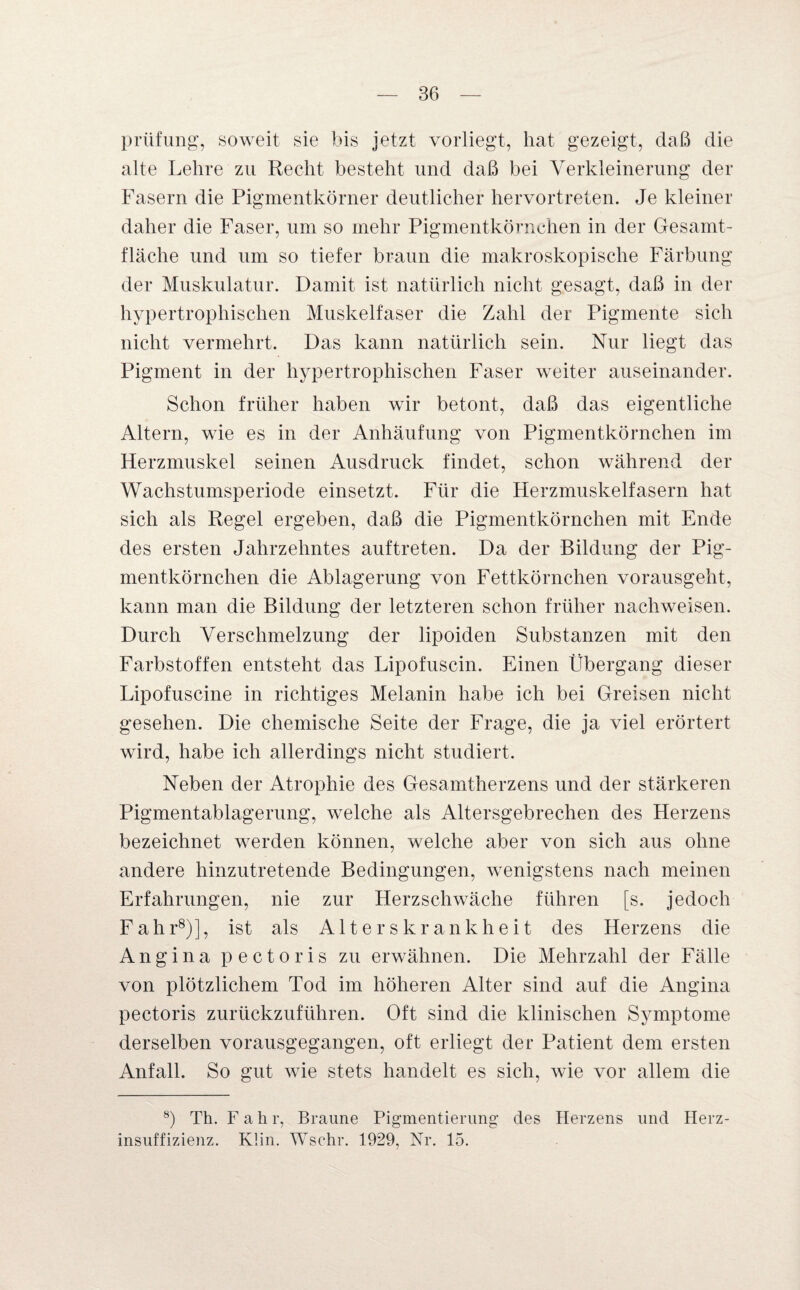 Prüfung, soweit sie bis jetzt vorliegt, hat gezeigt, daß die alte Lehre zu Recht besteht und daß bei Verkleinerung der Fasern die Pigmentkörner deutlicher hervortreten. Je kleiner daher die Faser, um so mehr Pigmentkörnchen in der Gesamt¬ fläche und um so tiefer braun die makroskopische Färbung der Muskulatur. Damit ist natürlich nicht gesagt, daß in der hypertrophischen Muskelfaser die Zahl der Pigmente sich nicht vermehrt. Das kann natürlich sein. Nur liegt das Pigment in der hypertrophischen Faser weiter auseinander. Schon früher haben wir betont, daß das eigentliche Altern, wie es in der Anhäufung von Pigmentkörnchen im Herzmuskel seinen Ausdruck findet, schon während der Wachstumsperiode einsetzt. Für die Herzmuskelfasern hat sich als Regel ergeben, daß die Pigmentkörnchen mit Ende des ersten Jahrzehntes auftreten. Da der Bildung der Pig¬ mentkörnchen die Ablagerung von Fettkörnchen vorausgeht, kann man die Bildung der letzteren schon früher nachweisen. Durch Verschmelzung der lipoiden Substanzen mit den Farbstoffen entsteht das Lipofuscin. Einen Übergang dieser Lipofuscine in richtiges Melanin habe ich bei Greisen nicht gesehen. Die chemische Seite der Frage, die ja viel erörtert wird, habe ich allerdings nicht studiert. Neben der Atrophie des Gesamtherzens und der stärkeren Pigmentablagerung, welche als Altersgebrechen des Herzens bezeichnet werden können, welche aber von sich aus ohne andere hinzutretende Bedingungen, wenigstens nach meinen Erfahrungen, nie zur Herzschwäche führen [s. jedoch Fahr8)], ist als Alters krank heit des Herzens die Angina pectoris zu erwähnen. Die Mehrzahl der Fälle von plötzlichem Tod im höheren Alter sind auf die Angina pectoris zurückzuführen. Oft sind die klinischen Symptome derselben vorausgegangen, oft erliegt der Patient dem ersten Anfall. So gut wie stets handelt es sich, wie vor allem die 8) Th. Fahr, Braune Pigmentierung des Herzens und Herz¬ insuffizienz. Klin. Wschr. 1929, Nr. 15.