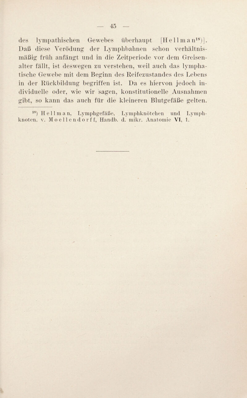 des lympathischen Gewebes überhaupt [He 11 man18)]. Daß diese Verödung der Lymphbahnen schon verhältnis¬ mäßig früh anfängt und in die Zeitperiode vor dem Greisen- alter fällt, ist deswegen zu verstehen, weil auch das lympha¬ tische Gewebe mit dem Beginn des Reifezustandes des Lebens in der Rückbildung begriffen ist. Da es hiervon jedoch in¬ dividuelle oder, wie wir sagen, konstitutionelle Ausnahmen gibt, so kann das auch für die kleineren Blutgefäße gelten. 18) Hell m a n, Lymphgefäße, Lymphknötchen und Lymph¬ knoten. v. Moellendorff, Handb. d. mikr. Anatomie VI, 1.