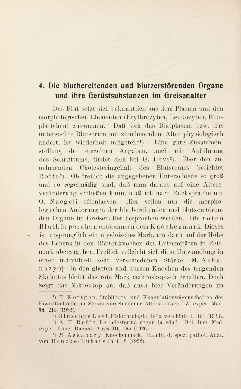 4. Die blutbereitenden und blutzerstörenden Organe und ihre Gerüstsubstanzen im Greisenalter Das Blut setzt sich bekanntlich aus dem Plasma und den morphologischen Elementen (Erythrozyten, Leukozyten, Blut¬ plättchen) zusammen. Daß sich das Blutplasma bzw. das untersuchte Blutserum mit zunehmendem Alter physiologisch ändert, ist wiederholt mitgeteilt1). Eine gute Zusammen¬ stellung der einzelnen Angaben, auch mit Anführung des Schrifttums, findet sich bei G. Levi2). Über den zu¬ nehmenden Cholesteringehalt des Blutserums berichtet Roffo3). Ob freilich die angegebenen Unterschiede so groß und so regelmäßig sind, daß man daraus auf eine Alters¬ veränderung schließen kann, muß ich nach Rücksprache mit 0. Naegeli offenlassen. Hier sollen nur die morpho¬ logischen Änderungen der blutbereitenden und blutzerstören¬ den Organe im Greisenalter besprochen werden. Die roten Blutkörperchen entstammen dem Knoclrenmark. Dieses ist ursprünglich ein myeloisches Mark, um dann auf der Höhe des Lebens in den Röhrenknochen der Extremitäten in Fett¬ mark überzugehen. Freilich vollzieht sich diese Umwandlung in einer individuell sehr verschiedenen Stärke [M. Aska- nazy4)]. In den glatten und kurzen Knochen des tragenden Skelettes bleibt das rote Mark makroskopisch erhalten. Doch zeigt das Mikroskop an, daß auch hier Veränderungen im 1) H. K ö 11 g e n, Stabilitäts- und Koagulationseigenschaften der Eiweißkolloide im Serum verschiedener Altersklassen. Z. exper. Med. 98, 215 (1936). 2) Giuseppe Levi, Fisiopatologia della vecchiaia 1, 161 (1933).. 3) A. H. Roffo, Le colesterina segun la eclad. Bol. Inst. Med. exper. Cänc. Buenos Aires III, 195 (1926). 4) M. A s k a n a z y, Knochenmark. Handb. d. spez. pathol. Anat.