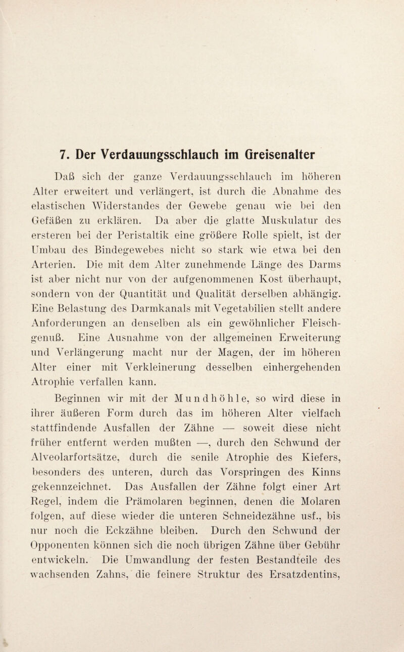 7. Der Verdauungsschlauch im Greisenalter Daß sich der ganze Yerdauungsschlauch im höheren Alter erweitert und verlängert, ist durch die Abnahme des elastischen Widerstandes der Gewebe genau wie bei den Gefäßen zu erklären. Da aber die glatte Muskulatur des ersteren bei der Peristaltik eine größere Rolle spielt, ist der Umbau des Bindegewebes nicht so stark wie etwa bei den Arterien. Die mit dem Alter zunehmende Länge des Darms ist aber nicht nur von der aufgenommenen Kost überhaupt, sondern von der Quantität und Qualität derselben abhängig. Eine Belastung des Darmkanals mit Yegetabilien stellt andere Anforderungen an denselben als ein gewöhnlicher Fleisch¬ genuß. Eine Ausnahme von der allgemeinen Erweiterung und Verlängerung macht nur der Magen, der im höheren Alter einer mit Verkleinerung desselben einhergehenden Atrophie verfallen kann. Beginnen wir mit der Mundhöhle, so wird diese in ihrer äußeren Form durch das im höheren Alter vielfach stattfindende Ausfallen der Zähne — soweit diese nicht früher entfernt werden mußten —, durch den Schwund der Alveolarfortsätze, durch die senile Atrophie des Kiefers, besonders des unteren, durch das Vorspringen des Kinns gekennzeichnet. Das Ausfallen der Zähne folgt einer Art Regel, indem die Prämolaren beginnen, denen die Molaren folgen, auf diese wieder die unteren Schneidezähne usf., bis nur noch die Eckzähne bleiben. Durch den Schwund der Opponenten können sich die noch übrigen Zähne über Gebühr entwickeln. Die Umwandlung der festen Bestandteile des wachsenden Zahns, die feinere Struktur des Ersatzdentins,