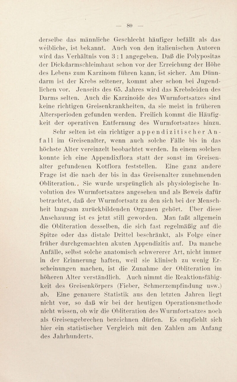 derselbe das männliche Geschlecht häufiger befällt als das weibliche, ist bekannt. Auch von den italienischen Autoren wird das Verhältnis von 3 :1 angegeben. Daß die Polypositas der Dickdarmschleimhaut schon vor der Erreichung der Höhe des Lebens zum Karzinom führen kann, ist sicher. Am Dünn¬ darm ist der Krebs seltener, kommt aber schon bei Jugend¬ lichen vor. Jenseits des 65. Jahres wird das Krebsleiden des Darms selten. Auch die Karzinoide des Wurmfortsatzes sind keine richtigen Greisenkrankheiten, da sie meist in früheren Altersperioden gefunden werden. Freilich kommt die Häufig¬ keit der operativen Entfernung des Wurmfortsatzes hinzu. Sehr selten ist ein richtiger appendizitischer An¬ fall im Greisenalter, wenn auch solche Fälle bis in das höchste Alter vereinzelt beobachtet werden. In einem solchen konnte ich eine Appendixflora statt der sonst im Greisen¬ alter gefundenen Kotflora feststellen. Eine ganz andere Frage ist die nach der bis in das Greisenalter zunehmenden Obliteration.. Sie wurde ursprünglich als physiologische In¬ volution des Wurmfortsatzes angesehen und als Beweis dafür betrachtet, daß der Wurmfortsatz zu den sich bei der Mensch¬ heit langsam zurückbildenden Organen gehört. Über diese Anschauung ist es jetzt still geworden. Man faßt allgemein die Obliteration desselben, die sich fast regelmäßig auf die Spitze oder das distale Drittel beschränkt, als Folge einer früher durchgemachten akuten Appendizitis auf. Da manche Anfälle, selbst solche anatomisch schwererer Art, nicht immer in der Erinnerung haften, weil sie klinisch zu wenig Er¬ scheinungen machen, ist die Zunahme der Obliteration im höheren Alter verständlich. Auch nimmt die Reaktionsfähig¬ keit des Greisenkörpers (Fieber, Schmerzempfindung usw.) ab. Eine genauere Statistik aus den letzten Jahren liegt nicht vor, so daß wir bei der heutigen Operationsmethode nicht wissen, ob wir die Obliteration des Wurmfortsatzes noch als Greisengebrechen bezeichnen dürfen. Es empfiehlt sich hier ein statistischer Vergleich mit den Zahlen am Anfang des Jahrhunderts.