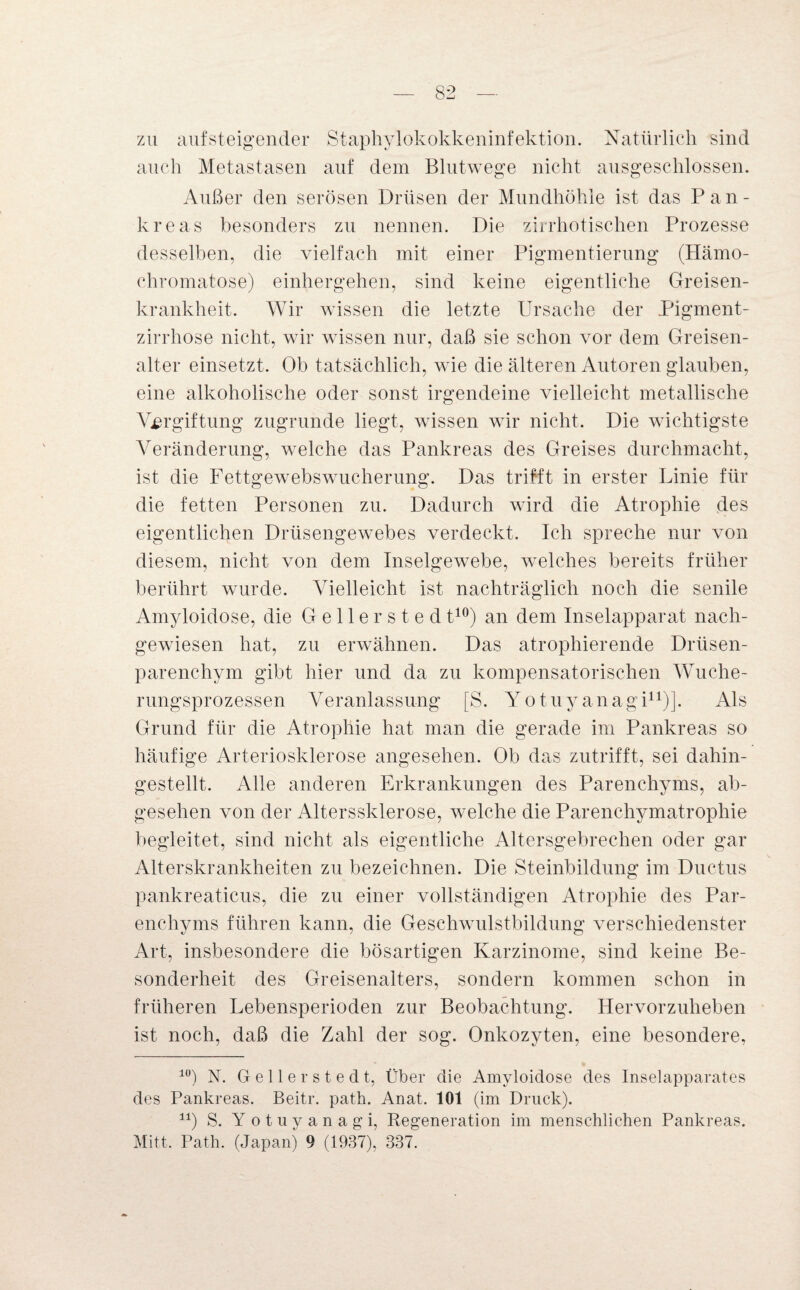 zu auf steigender Staphylokokkeninfektion. Natürlich sind auch Metastasen auf dem Blutwege nicht ausgeschlossen. Außer den serösen Drüsen der Mundhöhle ist das Pan¬ kreas besonders zu nennen. Die zirrhotischen Prozesse desselben, die vielfach mit einer Pigmentierung (Hämo¬ chromatose) einhergehen, sind keine eigentliche Greisen- krankheit. Wir wissen die letzte Ursache der Pigment¬ zirrhose nicht, wir wissen nur, daß sie schon vor dem Greisen- alter einsetzt. Ob tatsächlich, wie die älteren Autoren glauben, eine alkoholische oder sonst irgendeine vielleicht metallische Vergiftung zugrunde liegt, wissen wir nicht. Die wichtigste Veränderung, welche das Pankreas des Greises durchmacht, ist die Fettgewebswucherung. Das trifft in erster Linie für die fetten Personen zu. Dadurch wird die Atrophie des eigentlichen Drüsengewebes verdeckt. Ich spreche nur von diesem, nicht von dem Inselgewebe, welches bereits früher berührt wurde. Vielleicht ist nachträglich noch die senile Amyloidose, die Gellerstedt10) an dem Inselapparat nach¬ gewiesen hat, zu erwähnen. Das atrophierende Drüsen¬ parenchym gibt hier und da zu kompensatorischen Wuche¬ rungsprozessen Veranlassung [S. Yotuyanagi11)]. Als Grund für die Atrophie hat man die gerade im Pankreas so häufige Arteriosklerose angesehen. Ob das zutrifft, sei dahin¬ gestellt. Alle anderen Erkrankungen des Parenchyms, ab¬ gesehen von der Alterssklerose, welche die Parenchymatrophie begleitet, sind nicht als eigentliche Altersgebrechen oder gar Alterskrankheiten zu bezeichnen. Die Steinbildung im Ductus pankreaticus, die zu einer vollständigen Atrophie des Par¬ enchyms führen kann, die Geschwulstbildung verschiedenster Art, insbesondere die bösartigen Karzinome, sind keine Be¬ sonderheit des Greisenalters, sondern kommen schon in früheren Lebensperioden zur Beobachtung. Hervorzuheben ist noch, daß die Zahl der sog. Onkozyten, eine besondere, lü) N. Gelle rsted t, Über die Amyloidose des Inselapparates des Pankreas. Beitr. path. Anat. 101 (im Druck). 1X) S. Yotuyanagi, Regeneration im menschlichen Pankreas. Mitt. Path. (Japan) 9 (1937), 337.