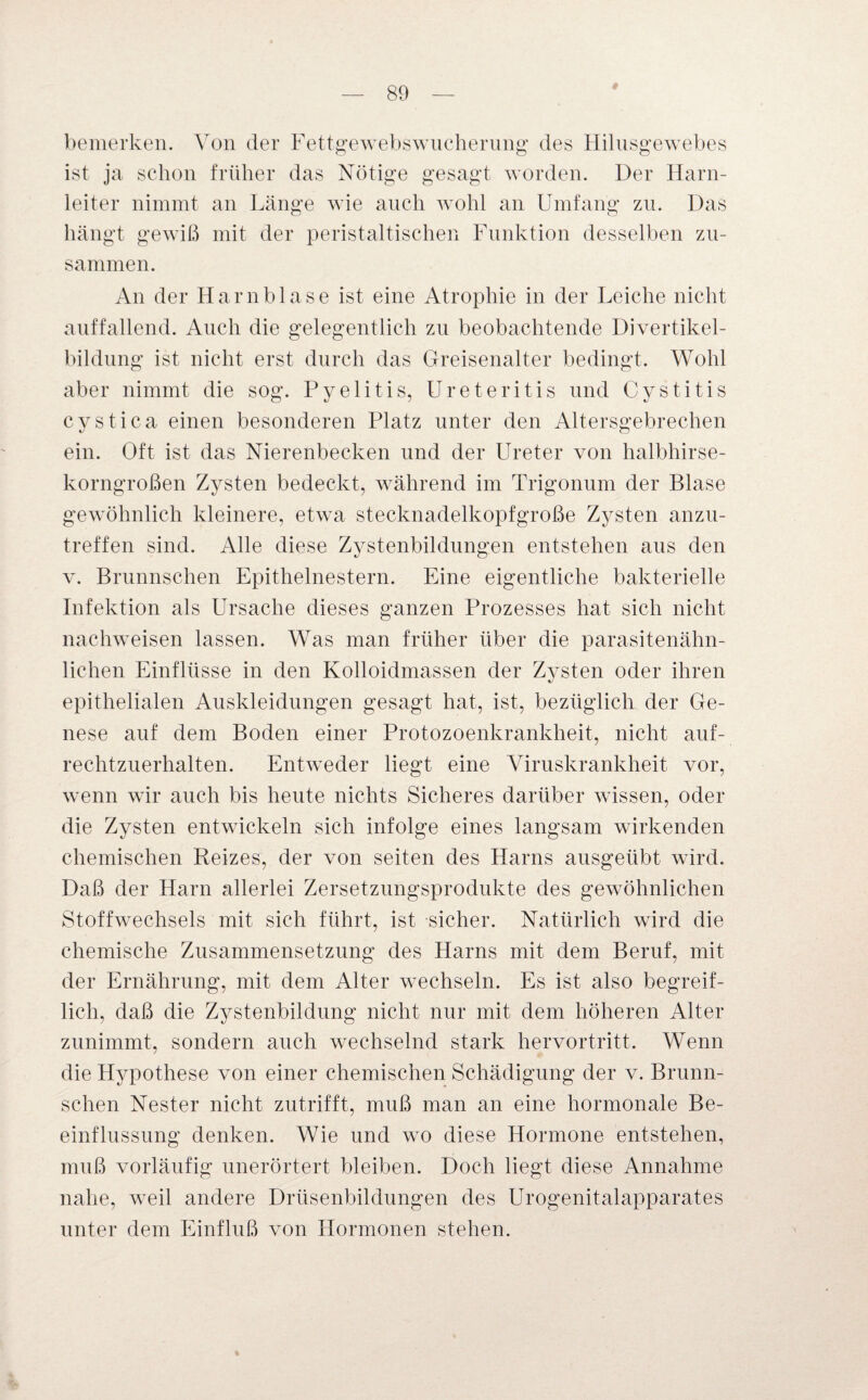 bemerken. Von der Fettgewebswucherung des Hilusgewebes ist ja schon früher das Nötige gesagt worden. Der Harn¬ leiter nimmt an Länge wie auch wohl an Umfang zu. Das hängt gewiß mit der peristaltischen Funktion desselben zu¬ sammen. An der Harnblase ist eine Atrophie in der Leiche nicht auffallend. Auch die gelegentlich zu beobachtende Divertikel¬ bildung ist nicht erst durch das Greisenalter bedingt. Wohl aber nimmt die sog. Pyelitis, Ureteritis und Cystitis cvstica einen besonderen Platz unter den Altersgebrechen ein. Oft ist das Nierenbecken und der Ureter von halbhirse¬ korngroßen Zysten bedeckt, während im Trigonum der Blase gewöhnlich kleinere, etwa stecknadelkopfgroße Zysten anzu¬ treffen sind. Alle diese Zystenbildungen entstehen aus den v. Brunnschen Epithelnestern. Eine eigentliche bakterielle Infektion als Ursache dieses ganzen Prozesses hat sich nicht nachweisen lassen. Was man früher über die parasitenähn¬ lichen Einflüsse in den Kolloidmassen der Zysten oder ihren epithelialen Auskleidungen gesagt hat, ist, bezüglich der Ge¬ nese auf dem Boden einer Protozoenkrankheit, nicht auf¬ rechtzuerhalten. Entweder liegt eine Viruskrankheit vor, wenn wir auch bis heute nichts Sicheres darüber wissen, oder die Zysten entwickeln sich infolge eines langsam wirkenden chemischen Reizes, der von seiten des Harns ausgeübt wird. Daß der Harn allerlei Zersetzungsprodukte des gewöhnlichen Stoffwechsels mit sich führt, ist sicher. Natürlich wird die chemische Zusammensetzung des Harns mit dem Beruf, mit der Ernährung, mit dem Alter wechseln. Es ist also begreif¬ lich, daß die Zystenbildung nicht nur mit dem höheren Alter zunimmt, sondern auch wechselnd stark hervortritt. Wenn die Hypothese von einer chemischen Schädigung der v. Brunn¬ schen Nester nicht zutrifft, muß man an eine hormonale Be¬ einflussung denken. Wie und wo diese Hormone entstehen, muß vorläufig unerörtert bleiben. Doch liegt diese Annahme nahe, weil andere Drüsenbildungen des Urogenitalapparates unter dem Einfluß von Hormonen stehen. % *
