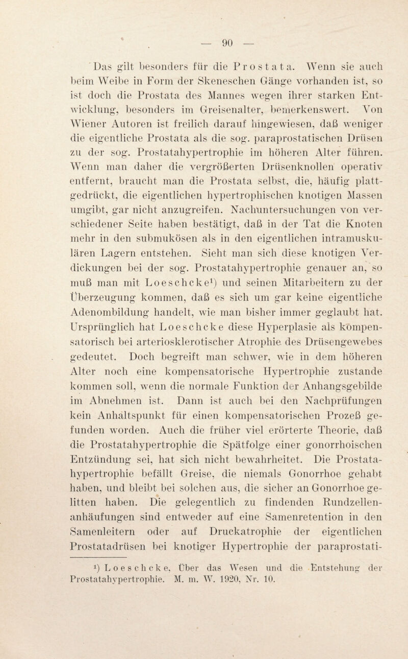 Das gilt besonders für die Prostata. Wenn sie auch beim Weibe in Form der Skeneschen Gänge vorhanden ist, so ist doch die Prostata des Mannes wegen ihrer starken Ent¬ wicklung, besonders im Greisenalter, bemerkenswert. Von Wiener Autoren ist freilich darauf hingewiesen, daß weniger die eigentliche Prostata als die sog. paraprostatischen Drüsen zu der sog. Prostatahypertrophie im höheren Alter führen. Wenn man daher die vergrößerten Drüsenknollen operativ entfernt, braucht man die Prostata selbst, die, häufig platt¬ gedrückt, die eigentlichen hypertrophischen knotigen Massen umgibt, gar nicht anzugreifen. Nachuntersuchungen von ver¬ schiedener Seite haben bestätigt, daß in der Tat die Knoten mehr in den submukösen als in den eigentlichen intramusku¬ lären Lagern entstehen. Sieht man sich diese knotigen Ver¬ dickungen bei der sog. Prostatahypertrophie genauer an, so muß man mit Loeschcke1) und seinen Mitarbeitern zu der Überzeugung kommen, daß es sich um gar keine eigentliche Adenombildung handelt, wie man bisher immer geglaubt hat. Ursprünglich hat Loeschcke diese Hyperplasie als kompen¬ satorisch bei arteriosklerotischer Atrophie, des Drüsengewebes gedeutet. Doch begreift man schwer, wie in dem höheren Alter noch eine kompensatorische Hypertrophie zustande kommen soll, wenn die normale Funktion der Anhangsgebilde im Abnehmen ist. Dann ist auch bei den Nachprüfungen kein Anhaltspunkt für einen kompensatorischen Prozeß ge¬ funden worden. Auch die früher viel erörterte Theorie, daß die Prostatahypertrophie die Spätfolge einer gonorrhoischen Entzündung sei, hat sich nicht bewahrheitet. Die Prostata¬ hypertrophie befällt Greise, die niemals Gonorrhoe gehabt haben, und bleibt bei solchen aus, die sicher an Gonorrhoe ge¬ litten haben. Die gelegentlich zu findenden Rundzellen¬ anhäufungen sind entweder auf eine Samenretention in den Samenleitern oder auf Druckatrophie der eigentlichen Prostatadrüsen bei knotiger Hypertrophie der paraprostati- b Loeschcke, Über das Wesen und die Entstehung' der Prostatahypertrophie. M. m. W. 1920, Nr. 10.