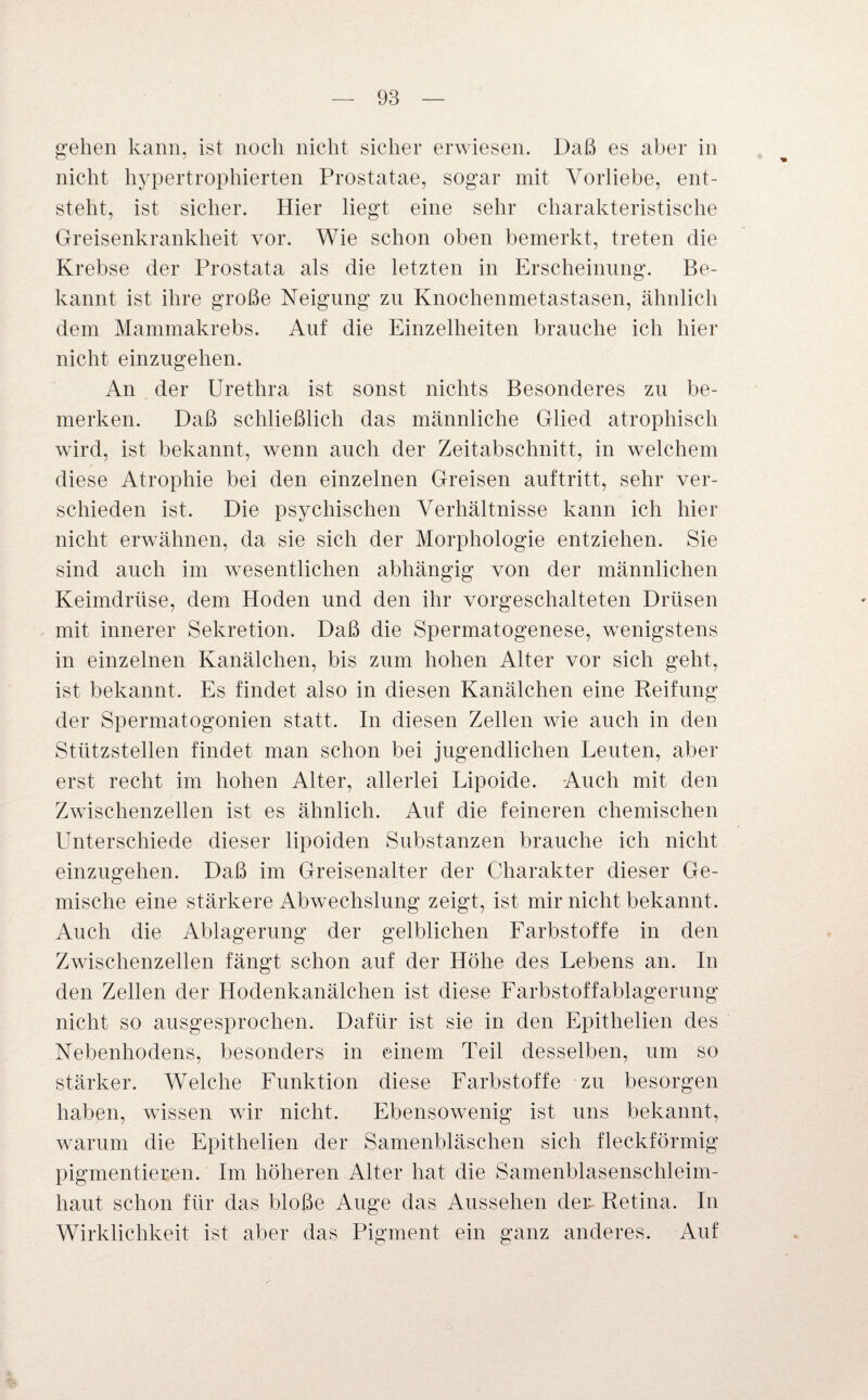gehen kann, ist noch nicht sicher erwiesen. Daß es aber in nicht hypertrophierten Prostatae, sogar mit Vorliebe, ent¬ steht, ist sicher. Hier liegt eine sehr charakteristische Greisenkrankheit vor. Wie schon oben bemerkt, treten die Krebse der Prostata als die letzten in Erscheinung. Be¬ kannt ist ihre große Neigung zu Knochenmetastasen, ähnlich dem Mammakrebs. Auf die Einzelheiten brauche ich hier nicht einzugehen. An der Urethra ist sonst nichts Besonderes zu be¬ merken. Daß schließlich das männliche Glied atrophisch wird, ist bekannt, wenn auch der Zeitabschnitt, in welchem diese Atrophie bei den einzelnen Greisen auftritt, sehr ver¬ schieden ist. Die psychischen Verhältnisse kann ich hier nicht erwähnen, da sie sich der Morphologie entziehen. Sie sind auch im wesentlichen abhängig von der männlichen Keimdrüse, dem Hoden und den ihr vorgeschalteten Drüsen mit innerer Sekretion. Daß die Spermatogenese, wenigstens in einzelnen Kanälchen, bis zum hohen Alter vor sich geht, ist bekannt. Es findet also in diesen Kanälchen eine Reifung der Spermatogonien statt. In diesen Zellen wie auch in den Stützstellen findet man schon bei jugendlichen Leuten, aber erst recht im hohen Alter, allerlei Lipoide. Auch mit den Zwischenzeiten ist es ähnlich. Auf die feineren chemischen Unterschiede dieser lipoiden Substanzen brauche ich nicht einzugehen. Daß im Greisenalter der Charakter dieser Ge¬ mische eine stärkere Abwechslung zeigt, ist mir nicht bekannt. Auch die Ablagerung der gelblichen Farbstoffe in den Zwischenzellen fängt schon auf der Höhe des Lebens an. In den Zellen der Hodenkanälchen ist diese Farbstoffablagerung nicht so ausgesprochen. Dafür ist sie in den Epithelien des Nebenhodens, besonders in einem Teil desselben, um so stärker. Welche Funktion diese Farbstoffe zu besorgen haben, wissen wir nicht. Ebensowenig ist uns bekannt, warum die Epithelien der Samenbläschen sich fleckförmig pigmentieren. Im höheren Alter hat die Samenblasenschleim¬ haut schon für das bloße Auge das Aussehen der Retina. In Wirklichkeit ist aber das Pigment ein ganz anderes. Auf